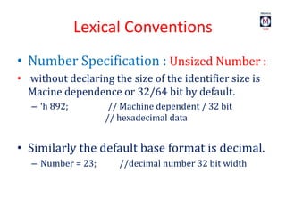 Lexical Conventions
• Number Specification : Unsized Number :
• without declaring the size of the identifier size is
Macine dependence or 32/64 bit by default.
– ‘h 892; // Machine dependent / 32 bit
// hexadecimal data
• Similarly the default base format is decimal.
– Number = 23; //decimal number 32 bit width
 