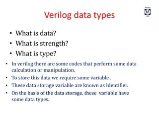 Verilog data types
• What is data?
• What is strength?
• What is type?
• In verilog there are some codes that perform some data
calculation or manipulation.
• To store this data we require some variable .
• These data storage variable are known as Identifier.
• On the basis of the data storage, these variable have
some data types.
 