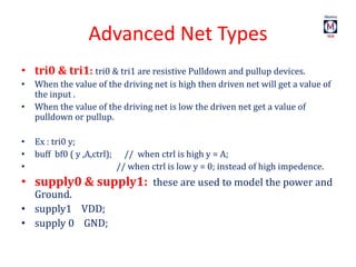 Advanced Net Types
• tri0 & tri1: tri0 & tri1 are resistive Pulldown and pullup devices.
• When the value of the driving net is high then driven net will get a value of
the input .
• When the value of the driving net is low the driven net get a value of
pulldown or pullup.
• Ex : tri0 y;
• buff bf0 ( y ,A,ctrl); // when ctrl is high y = A;
• // when ctrl is low y = 0; instead of high impedence.
• supply0 & supply1: these are used to model the power and
Ground.
• supply1 VDD;
• supply 0 GND;
 