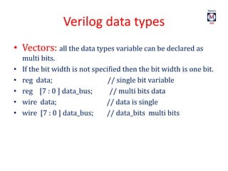 Verilog data types
• Vectors: all the data types variable can be declared as
multi bits.
• If the bit width is not specified then the bit width is one bit.
• reg data; // single bit variable
• reg [7 : 0 ] data_bus; // multi bits data
• wire data; // data is single
• wire [7 : 0 ] data_bus; // data_bits multi bits
 