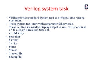 Verilog system task
• Verilog provide standard system task to perform some routine
operation.
• These system task start with a character $(keyword).
• These routine are used to display output values to the terminal
or to display simulation time ect.
• ex: $display
• $monitor
• $strobe
• $write
• $time
• $finish
• $recordfile
• $dumpfile
 