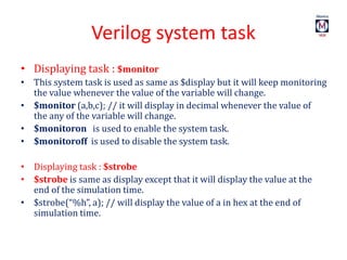 Verilog system task
• Displaying task : $monitor
• This system task is used as same as $display but it will keep monitoring
the value whenever the value of the variable will change.
• $monitor (a,b,c); // it will display in decimal whenever the value of
the any of the variable will change.
• $monitoron is used to enable the system task.
• $monitoroff is used to disable the system task.
• Displaying task : $strobe
• $strobe is same as display except that it will display the value at the
end of the simulation time.
• $strobe(“%h”, a); // will display the value of a in hex at the end of
simulation time.
 