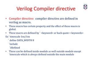 Verilog Compiler directive
• Compiler directive: compiler directive are defined in
verilog as macro.
• These macro has certain property and the effect of these macro is
global.
• These macro are defined by ` <keyword> or back quote < keywords>
Ex ‘ timescale 1ns/1ns
` define DATA_WIDTH 8
`include
`ifdefined
• These can be defined inside module as well outside module except
`timescale which is always defined outside the main module
 