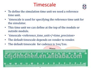 Timescale
• To define the simulation time unit we need a reference
time unit.
• `timescale is used for specifying the reference time unit for
the simulator.
• This time unit we can define at the top of the module or
outside module.
• `timescale <reference_time_unit>/<time_precision>
• The default timescale depends on vender to vender.
• The default timescale for cadence is 1ns/1ns.
`timescale
1ns/1ns
Time
precision
Time
Unit
 