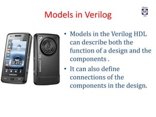 Models in Verilog
• Models in the Verilog HDL
can describe both the
function of a design and the
components .
• It can also define
connections of the
components in the design.
 