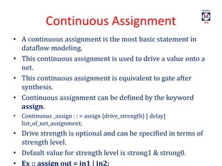 Continuous Assignment
• A continuous assignment is the most basic statement in
dataflow modeling.
• This continuous assignment is used to drive a value onto a
net.
• This continuous assignment is equivalent to gate after
synthesis.
• Continuous assignment can be defined by the keyword
assign.
• Continuous _assign : : = assign {drive_strength} [ delay]
list_of_net_assignment;
• Drive strength is optional and can be specified in terms of
strength level.
• Default value for strength level is strong1 & strong0.
• Ex :: assign out = in1 | in2;
 