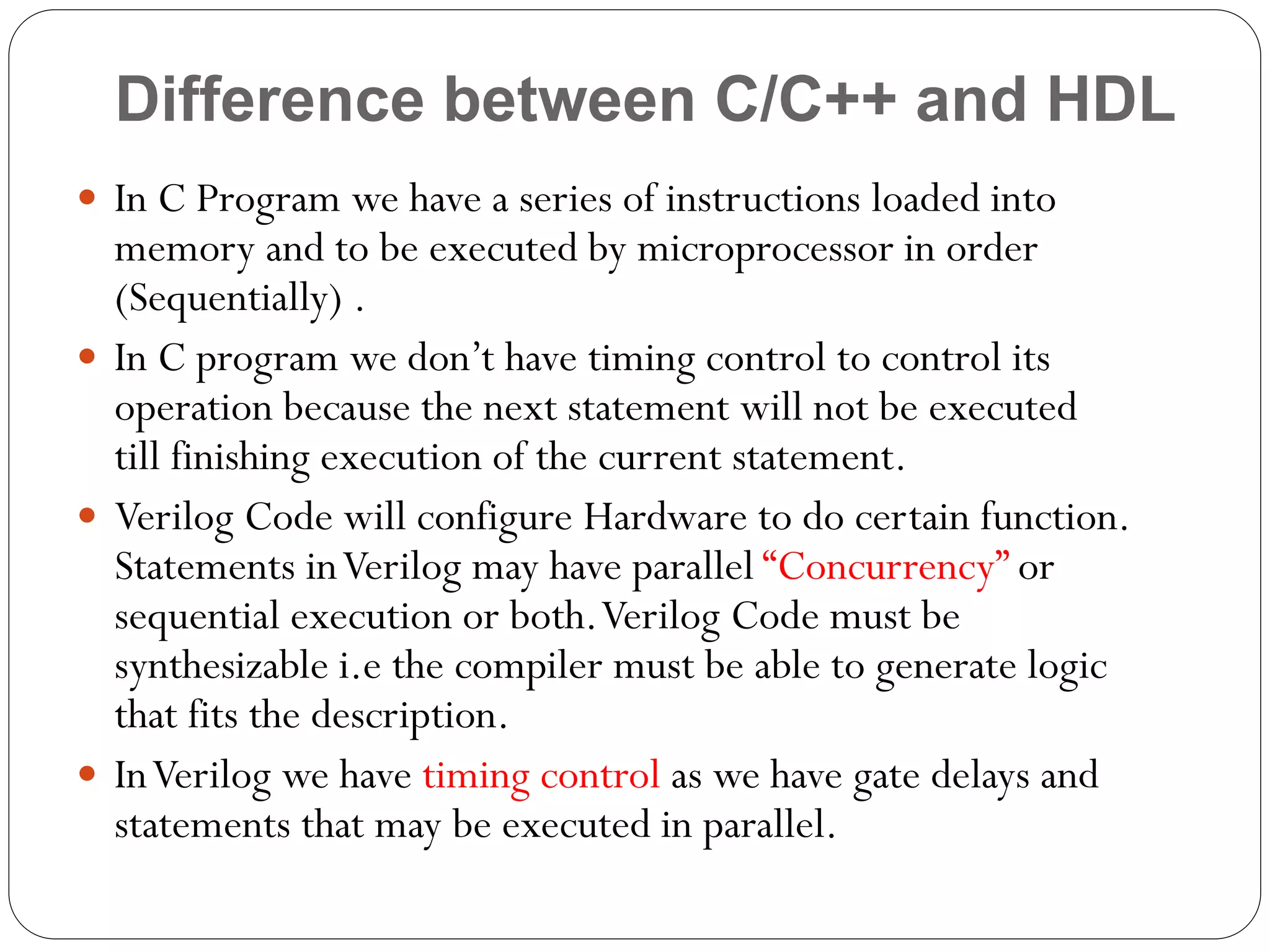 Difference between C/C++ and HDL
 In C Program we have a series of instructions loaded into

memory and to be executed by microprocessor in order
(Sequentially) .
 In C program we don’t have timing control to control its
operation because the next statement will not be executed
till finishing execution of the current statement.
 Verilog Code will configure Hardware to do certain function.
Statements in Verilog may have parallel “Concurrency” or
sequential execution or both. Verilog Code must be
synthesizable i.e the compiler must be able to generate logic
that fits the description.
 In Verilog we have timing control as we have gate delays and
statements that may be executed in parallel.

 