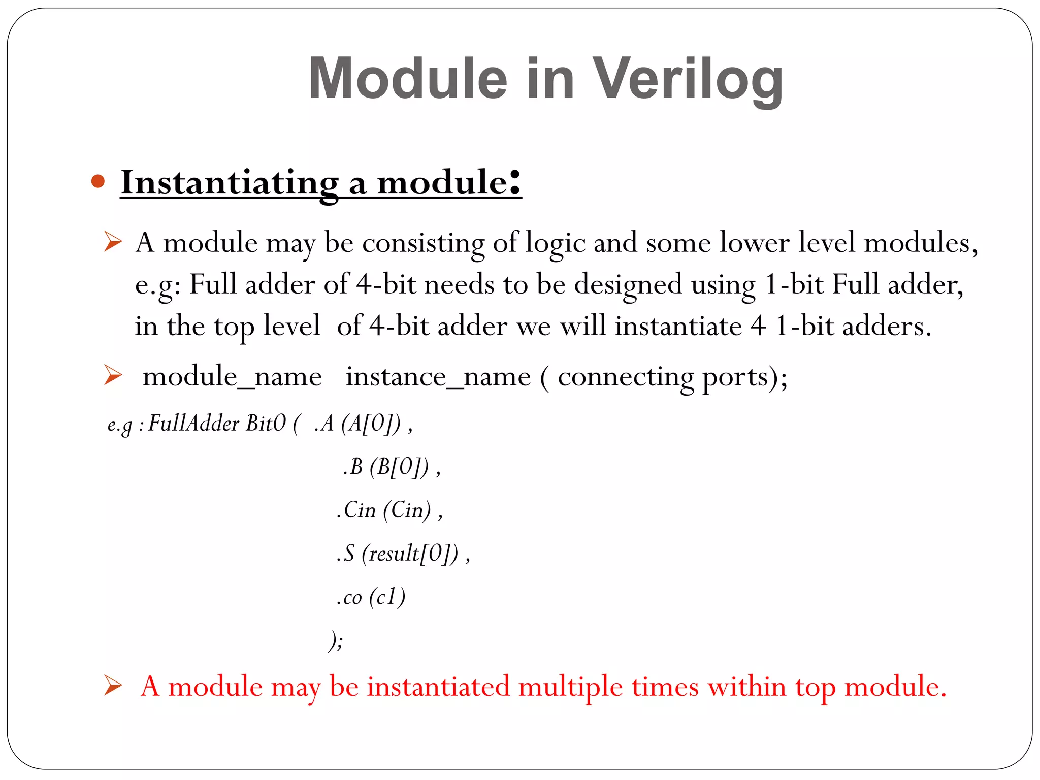 Module in Verilog
:

 Instantiating a module

 A module may be consisting of logic and some lower level modules,

e.g: Full adder of 4-bit needs to be designed using 1-bit Full adder,
in the top level of 4-bit adder we will instantiate 4 1-bit adders.
 module_name instance_name ( connecting ports);
e.g : FullAdder Bit0 ( .A (A[0]) ,

.B (B[0]) ,
.Cin (Cin) ,
.S (result[0]) ,
.co (c1)
);

 A module may be instantiated multiple times within top module.

 
