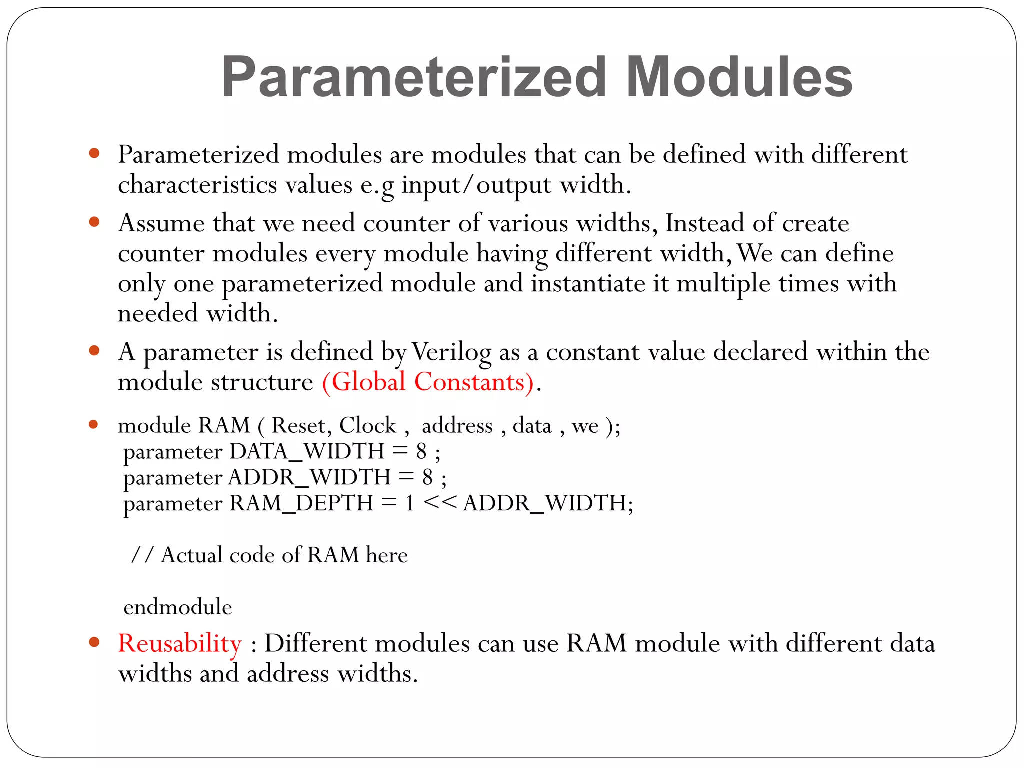 Parameterized Modules
 Parameterized modules are modules that can be defined with different

characteristics values e.g input/output width.
 Assume that we need counter of various widths, Instead of create
counter modules every module having different width, We can define
only one parameterized module and instantiate it multiple times with
needed width.
 A parameter is defined by Verilog as a constant value declared within the
module structure (Global Constants).
 module RAM ( Reset, Clock , address , data , we );

parameter DATA_WIDTH = 8 ;
parameter ADDR_WIDTH = 8 ;
parameter RAM_DEPTH = 1 << ADDR_WIDTH;
// Actual code of RAM here
endmodule

 Reusability : Different modules can use RAM module with different data

widths and address widths.

 