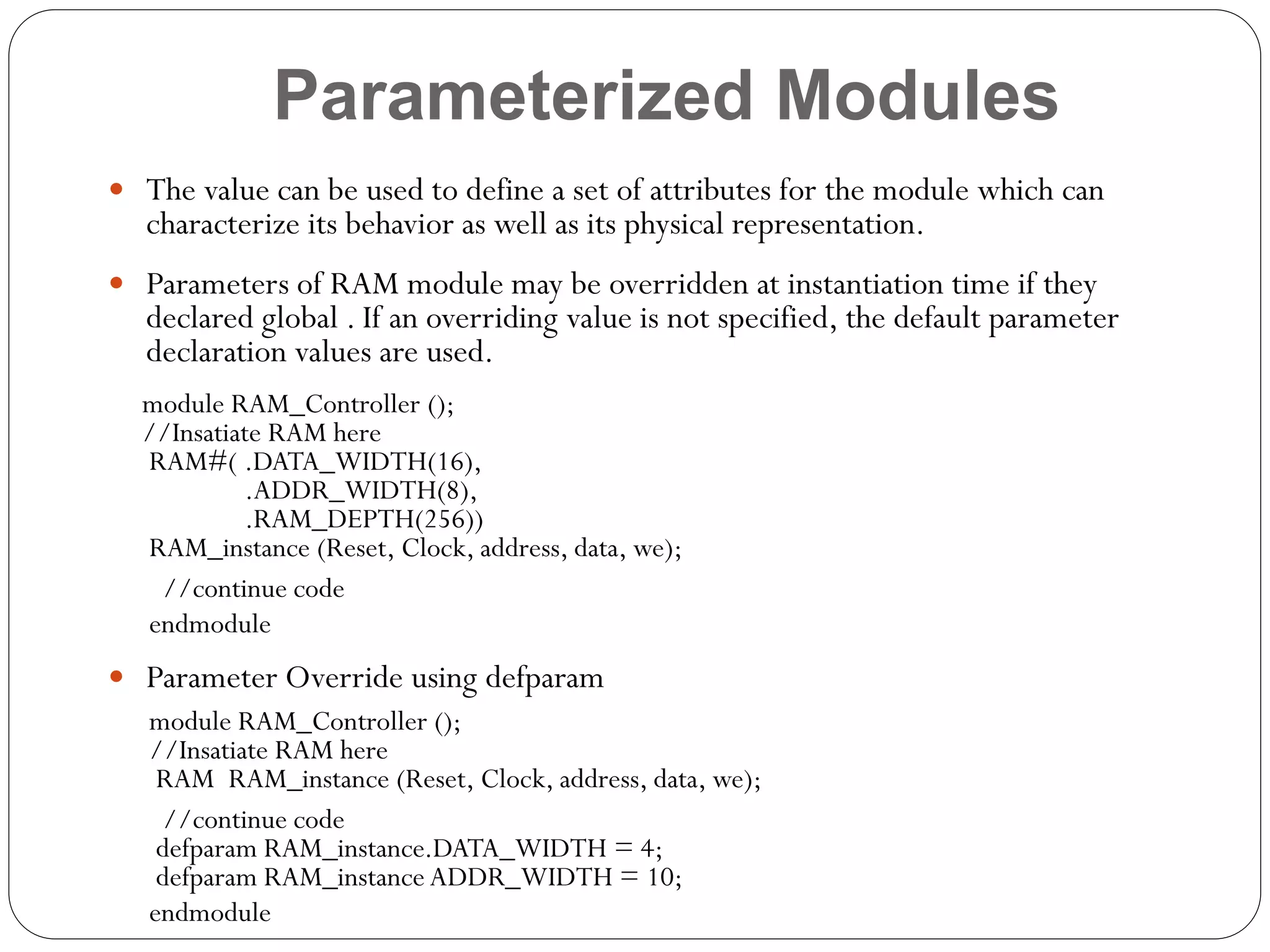 Parameterized Modules
 The value can be used to define a set of attributes for the module which can

characterize its behavior as well as its physical representation.

 Parameters of RAM module may be overridden at instantiation time if they

declared global . If an overriding value is not specified, the default parameter
declaration values are used.

module RAM_Controller ();
//Insatiate RAM here
RAM#( .DATA_WIDTH(16),
.ADDR_WIDTH(8),
.RAM_DEPTH(256))
RAM_instance (Reset, Clock, address, data, we);
//continue code
endmodule
 Parameter Override using defparam
module RAM_Controller ();
//Insatiate RAM here
RAM RAM_instance (Reset, Clock, address, data, we);
//continue code
defparam RAM_instance.DATA_WIDTH = 4;
defparam RAM_instance ADDR_WIDTH = 10;
endmodule

 