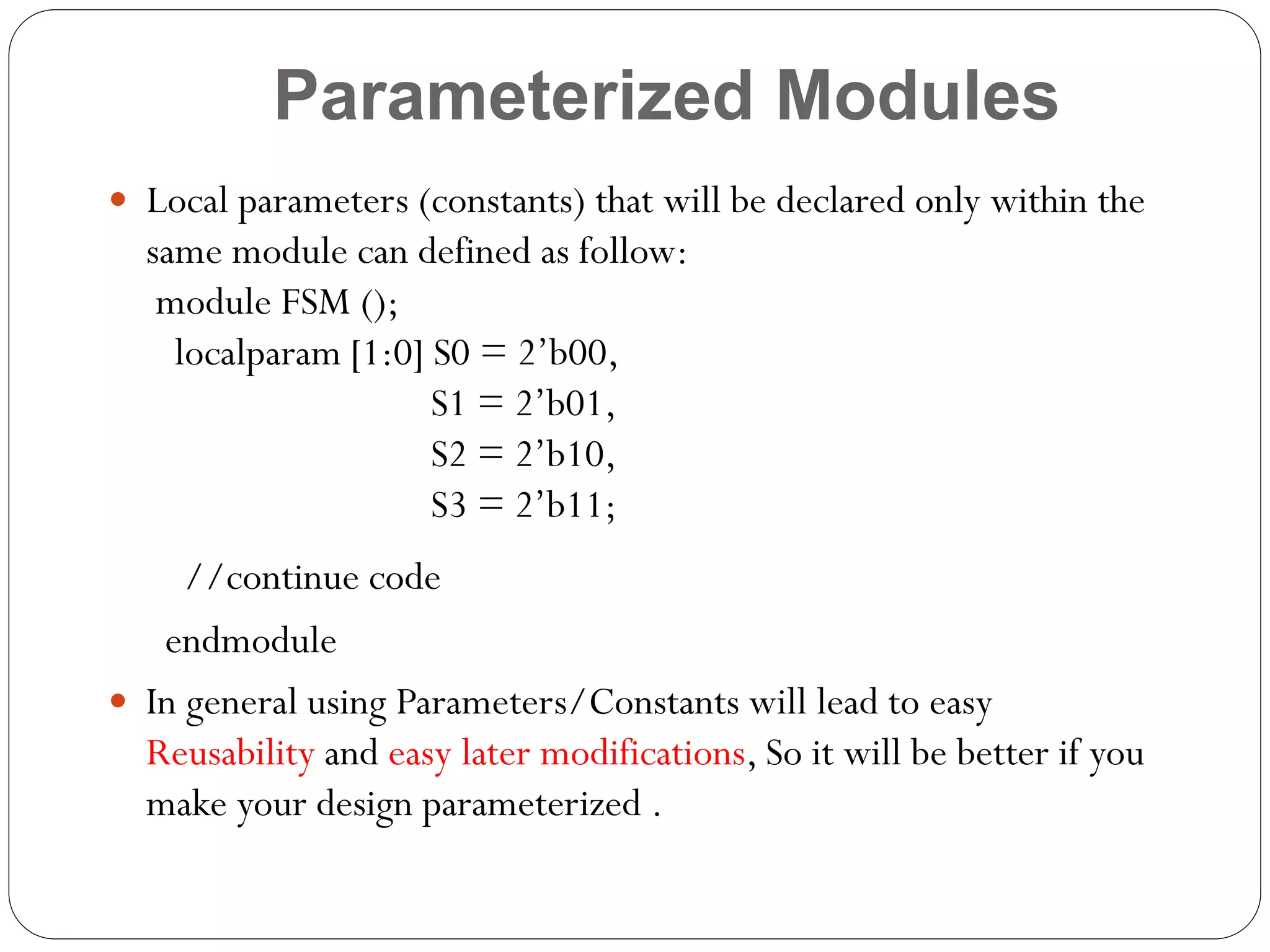 Parameterized Modules
 Local parameters (constants) that will be declared only within the

same module can defined as follow:
module FSM ();
localparam [1:0] S0 = 2’b00,
S1 = 2’b01,
S2 = 2’b10,
S3 = 2’b11;
//continue code
endmodule
 In general using Parameters/Constants will lead to easy
Reusability and easy later modifications, So it will be better if you
make your design parameterized .

 