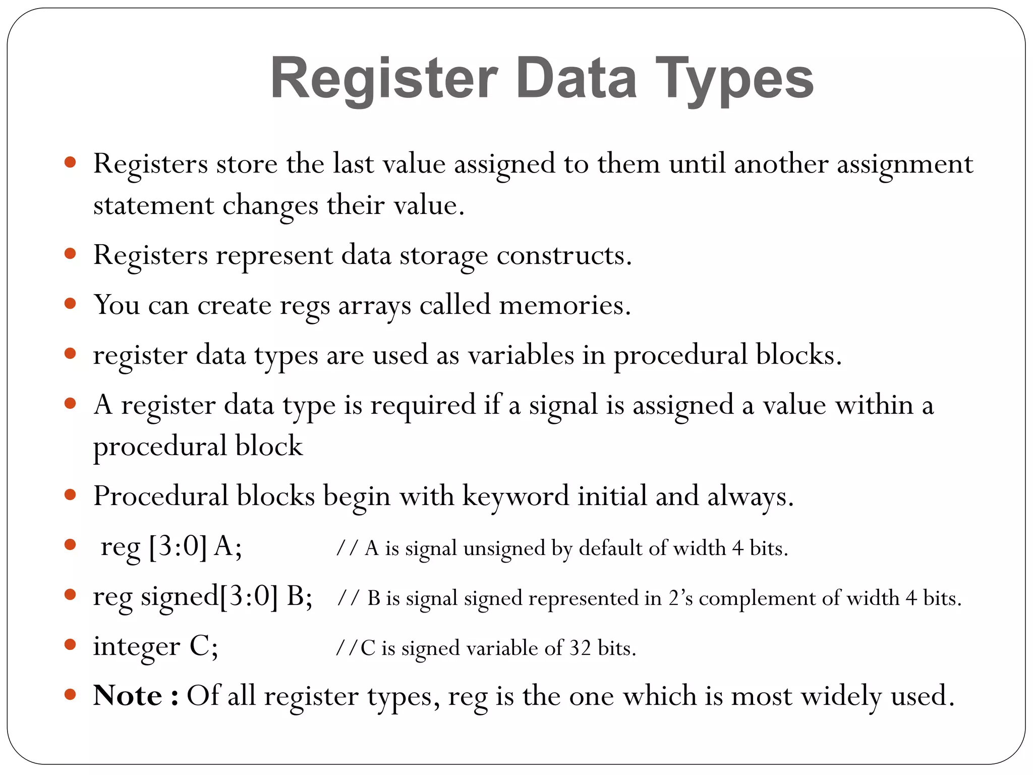 Register Data Types
 Registers store the last value assigned to them until another assignment












statement changes their value.
Registers represent data storage constructs.
You can create regs arrays called memories.
register data types are used as variables in procedural blocks.
A register data type is required if a signal is assigned a value within a
procedural block
Procedural blocks begin with keyword initial and always.
reg [3:0] A;
// A is signal unsigned by default of width 4 bits.
reg signed[3:0] B; // B is signal signed represented in 2’s complement of width 4 bits.
integer C;
//C is signed variable of 32 bits.
Note : Of all register types, reg is the one which is most widely used.

 
