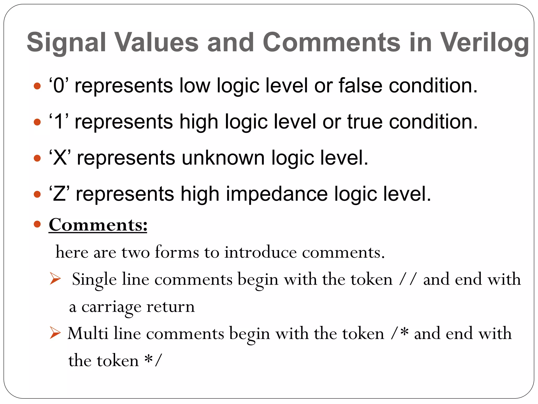 Signal Values and Comments in Verilog
 ‘0’ represents low logic level or false condition.

 ‘1’ represents high logic level or true condition.
 ‘X’ represents unknown logic level.
 ‘Z’ represents high impedance logic level.
 Comments:

here are two forms to introduce comments.
 Single line comments begin with the token // and end with
a carriage return
 Multi line comments begin with the token /* and end with
the token */

 