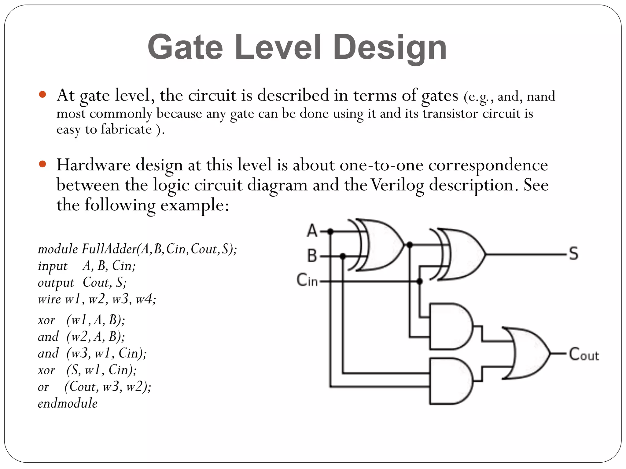Gate Level Design
 At gate level, the circuit is described in terms of gates (e.g., and, nand
most commonly because any gate can be done using it and its transistor circuit is
easy to fabricate ).

 Hardware design at this level is about one-to-one correspondence

between the logic circuit diagram and the Verilog description. See
the following example:

module FullAdder(A,B,Cin,Cout,S);
input A, B, Cin;
output Cout, S;
wire w1, w2, w3, w4;
xor (w1, A, B);
and (w2, A, B);
and (w3, w1, Cin);
xor (S, w1, Cin);
or (Cout, w3, w2);
endmodule

 