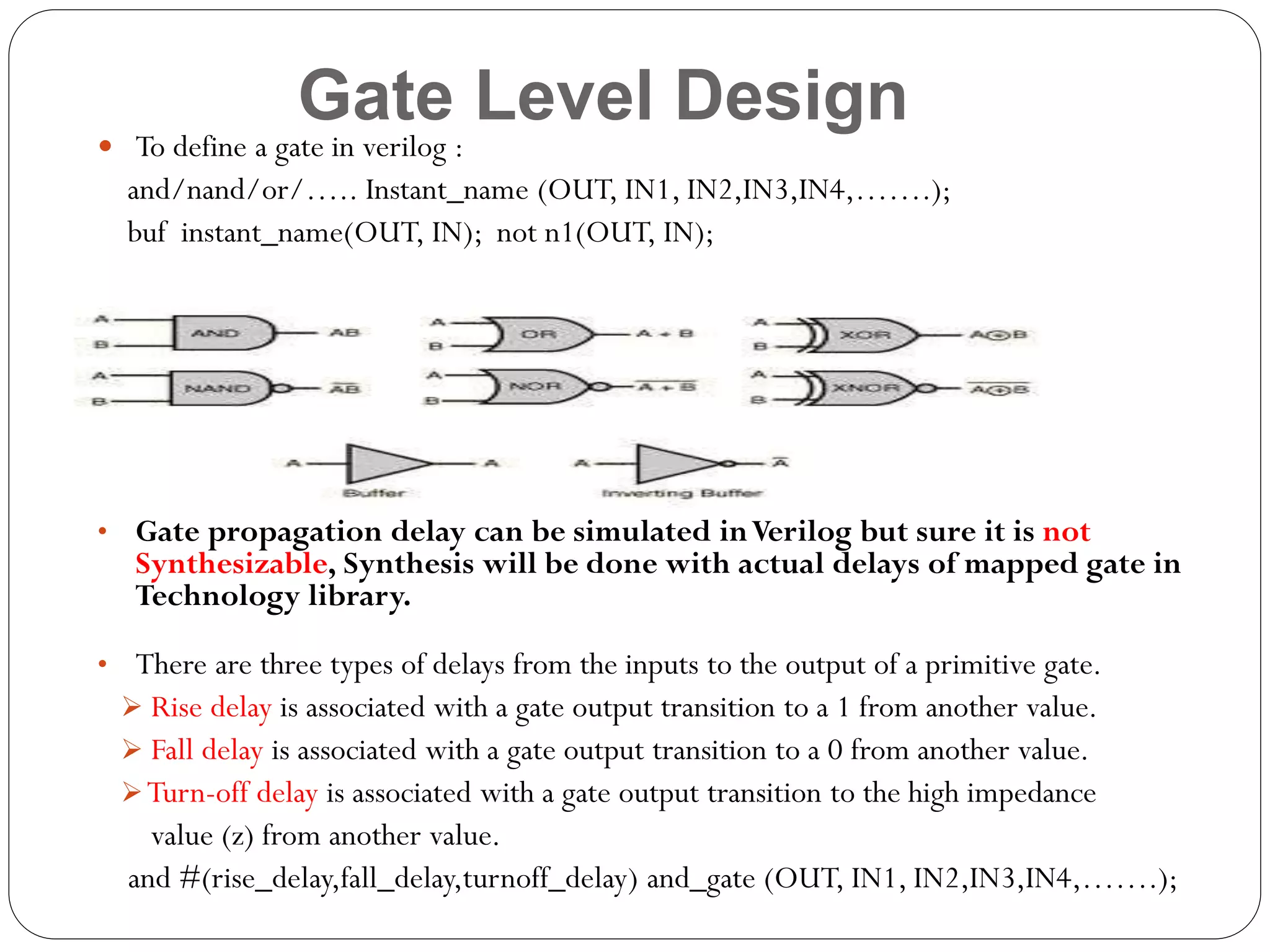 Gate Level Design

 To define a gate in verilog :

and/nand/or/….. Instant_name (OUT, IN1, IN2,IN3,IN4,…….);
buf instant_name(OUT, IN); not n1(OUT, IN);

• Gate propagation delay can be simulated in Verilog but sure it is not

Synthesizable, Synthesis will be done with actual delays of mapped gate in
Technology library.

• There are three types of delays from the inputs to the output of a primitive gate.
 Rise delay is associated with a gate output transition to a 1 from another value.
 Fall delay is associated with a gate output transition to a 0 from another value.
 Turn-off delay is associated with a gate output transition to the high impedance

value (z) from another value.
and #(rise_delay,fall_delay,turnoff_delay) and_gate (OUT, IN1, IN2,IN3,IN4,…….);

 