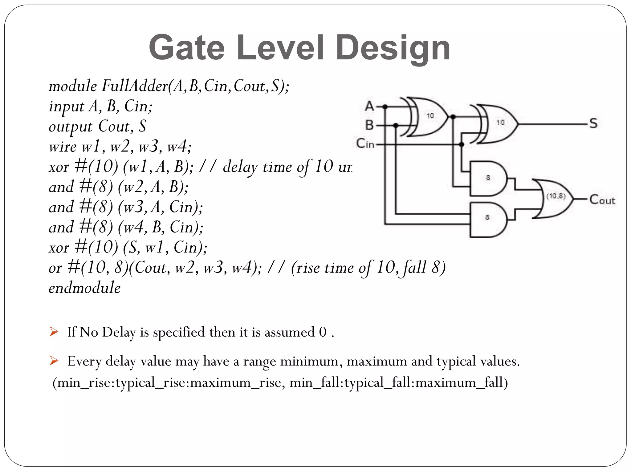 Gate Level Design
module FullAdder(A,B,Cin,Cout,S);
input A, B, Cin;
output Cout, S
wire w1, w2, w3, w4;
xor #(10) (w1, A, B); // delay time of 10 units
and #(8) (w2, A, B);
and #(8) (w3, A, Cin);
and #(8) (w4, B, Cin);
xor #(10) (S, w1, Cin);
or #(10, 8)(Cout, w2, w3, w4); // (rise time of 10, fall 8)
endmodule
 If No Delay is specified then it is assumed 0 .

 Every delay value may have a range minimum, maximum and typical values.

(min_rise:typical_rise:maximum_rise, min_fall:typical_fall:maximum_fall)

 