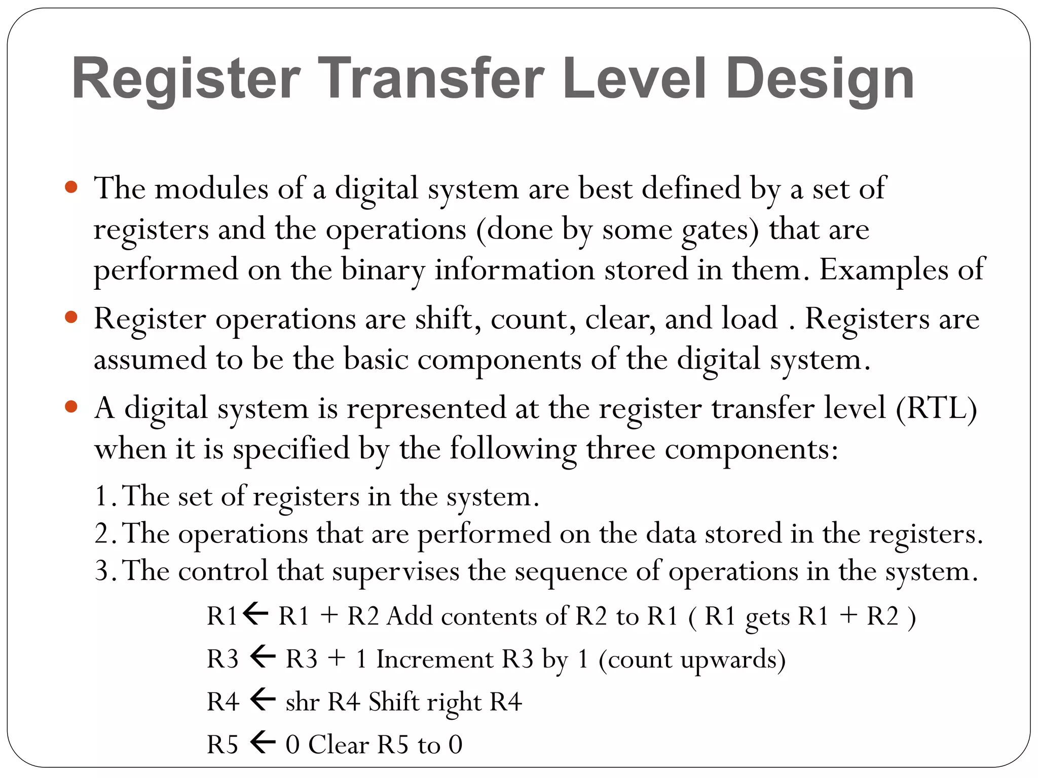 Register Transfer Level Design
 The modules of a digital system are best defined by a set of

registers and the operations (done by some gates) that are
performed on the binary information stored in them. Examples of
 Register operations are shift, count, clear, and load . Registers are
assumed to be the basic components of the digital system.
 A digital system is represented at the register transfer level (RTL)
when it is specified by the following three components:
1. The set of registers in the system.
2. The operations that are performed on the data stored in the registers.
3. The control that supervises the sequence of operations in the system.
R1 R1 + R2 Add contents of R2 to R1 ( R1 gets R1 + R2 )
R3  R3 + 1 Increment R3 by 1 (count upwards)
R4  shr R4 Shift right R4
R5  0 Clear R5 to 0

 