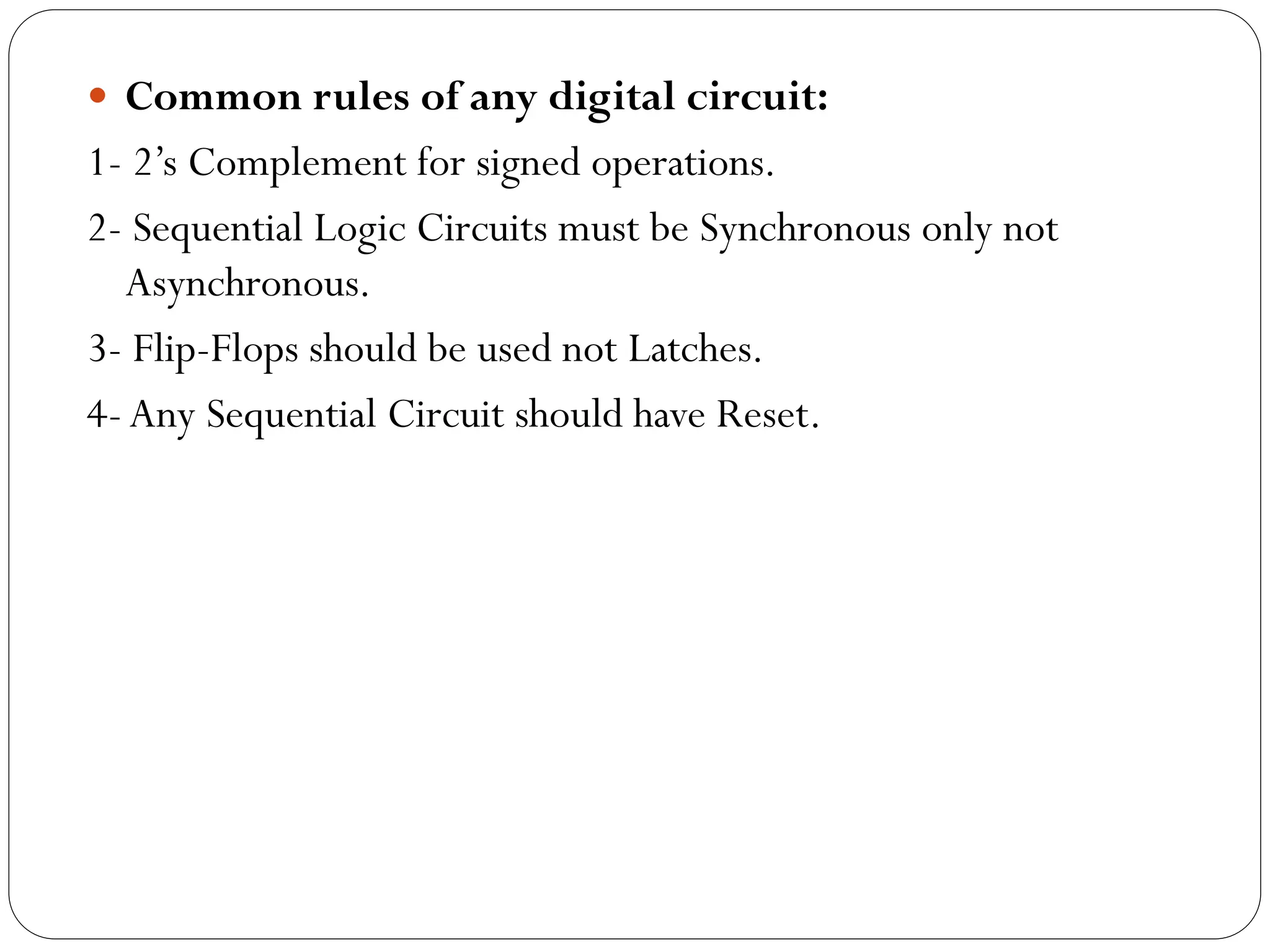  Common rules of any digital circuit:

1- 2’s Complement for signed operations.
2- Sequential Logic Circuits must be Synchronous only not
Asynchronous.
3- Flip-Flops should be used not Latches.
4- Any Sequential Circuit should have Reset.

 