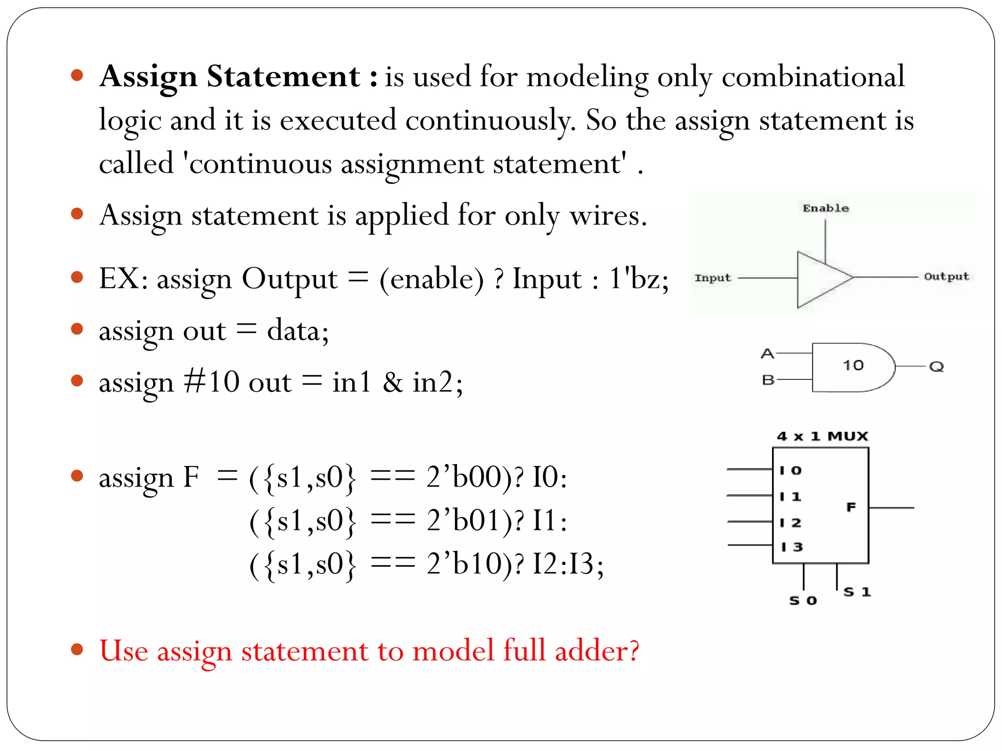  Assign Statement : is used for modeling only combinational

logic and it is executed continuously. So the assign statement is
called 'continuous assignment statement' .
 Assign statement is applied for only wires.
 EX: assign Output = (enable) ? Input : 1'bz;
 assign out = data;
 assign #10 out = in1 & in2;
 assign F = ({s1,s0} == 2’b00)? I0:

({s1,s0} == 2’b01)? I1:
({s1,s0} == 2’b10)? I2:I3;
 Use assign statement to model full adder?

 