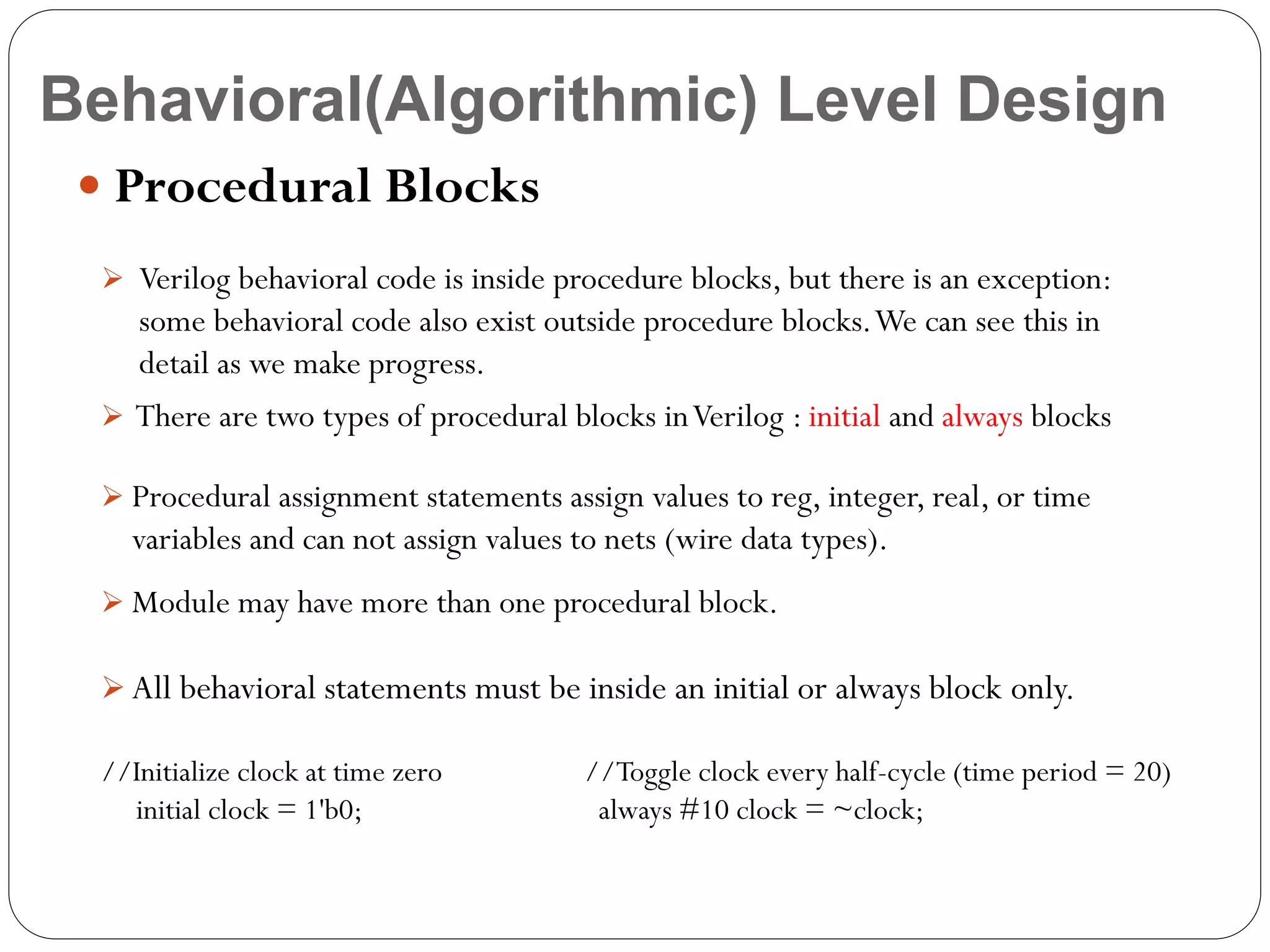 Behavioral(Algorithmic) Level Design
 Procedural Blocks
 Verilog behavioral code is inside procedure blocks, but there is an exception:

some behavioral code also exist outside procedure blocks. We can see this in
detail as we make progress.
 There are two types of procedural blocks in Verilog : initial and always blocks
 Procedural assignment statements assign values to reg, integer, real, or time

variables and can not assign values to nets (wire data types).
 Module may have more than one procedural block.

 All behavioral statements must be inside an initial or always block only.

//Initialize clock at time zero
initial clock = 1'b0;

//Toggle clock every half-cycle (time period = 20)
always #10 clock = ~clock;

 