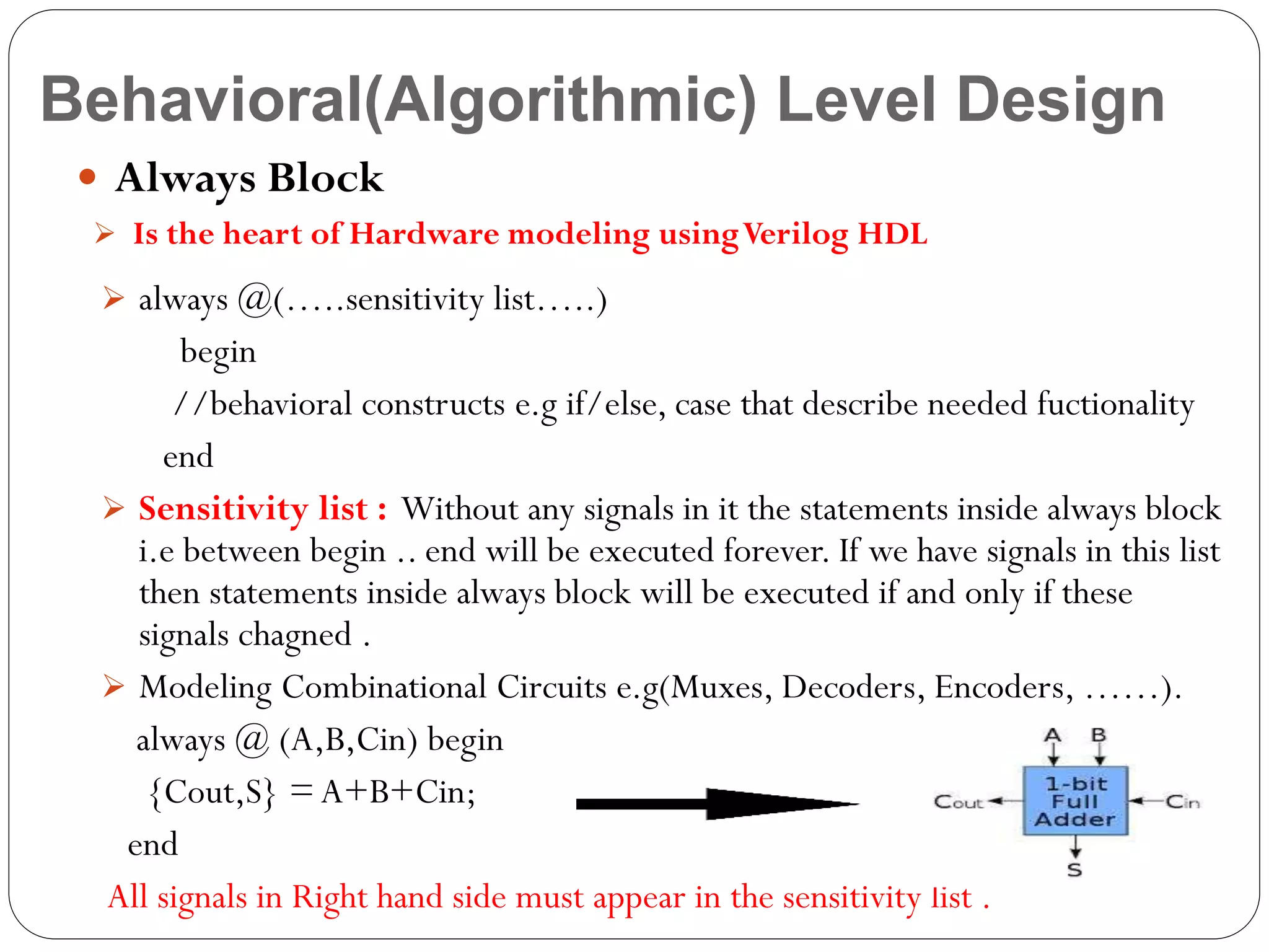 Behavioral(Algorithmic) Level Design
 Always Block
 Is the heart of Hardware modeling using Verilog HDL

 always @(…..sensitivity list…..)

begin
//behavioral constructs e.g if/else, case that describe needed fuctionality
end
 Sensitivity list : Without any signals in it the statements inside always block
i.e between begin .. end will be executed forever. If we have signals in this list
then statements inside always block will be executed if and only if these
signals chagned .
 Modeling Combinational Circuits e.g(Muxes, Decoders, Encoders, ……).
always @ (A,B,Cin) begin
{Cout,S} = A+B+Cin;
end
All signals in Right hand side must appear in the sensitivity list .

 