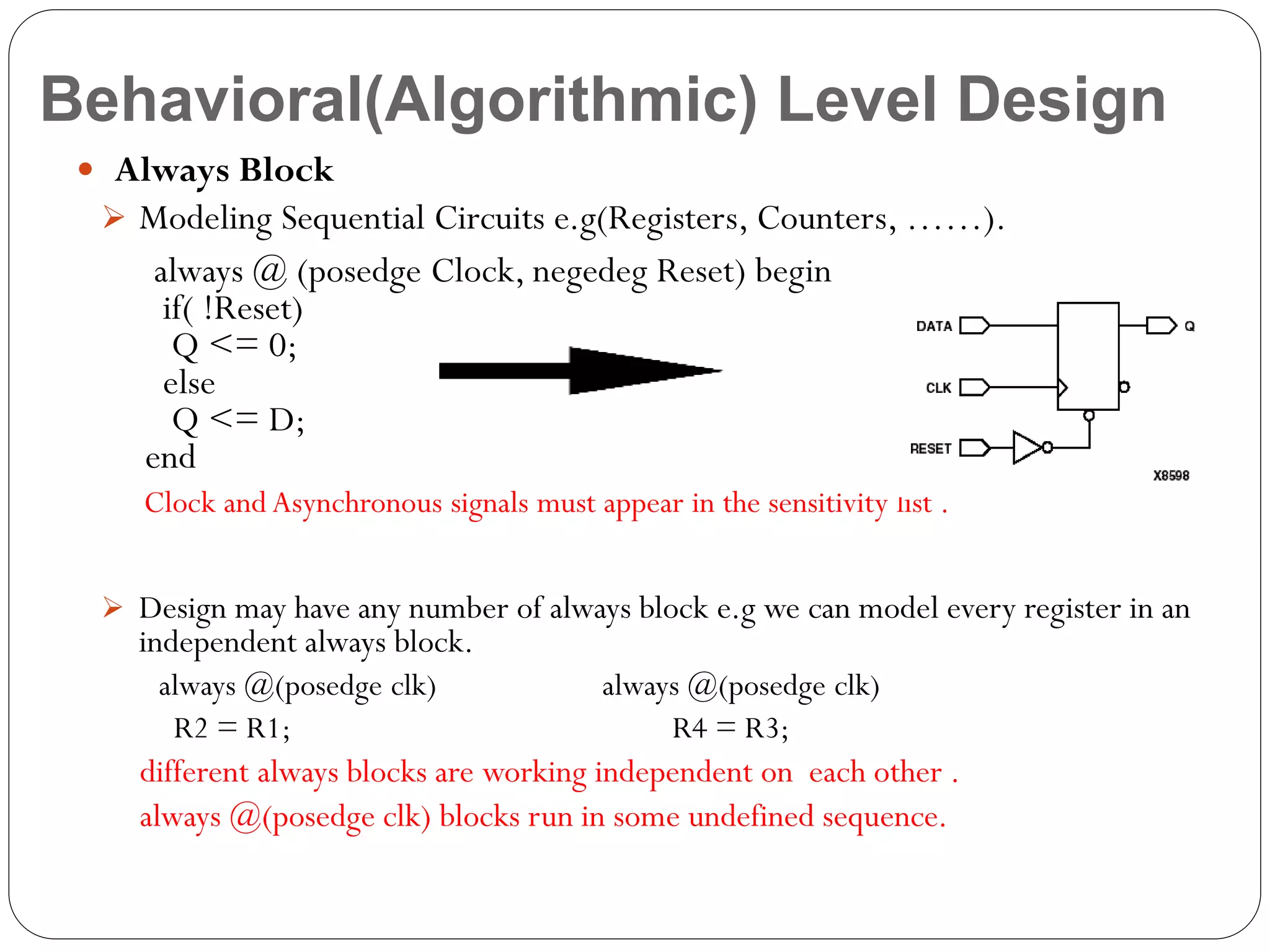 Behavioral(Algorithmic) Level Design
 Always Block
 Modeling Sequential Circuits e.g(Registers, Counters, ……).

always @ (posedge Clock, negedeg Reset) begin
if( !Reset)
Q <= 0;
else
Q <= D;
end
Clock and Asynchronous signals must appear in the sensitivity list .
 Design may have any number of always block e.g we can model every register in an

independent always block.
always @(posedge clk)
R2 = R1;

always @(posedge clk)
R4 = R3;

different always blocks are working independent on each other .
always @(posedge clk) blocks run in some undefined sequence.

 