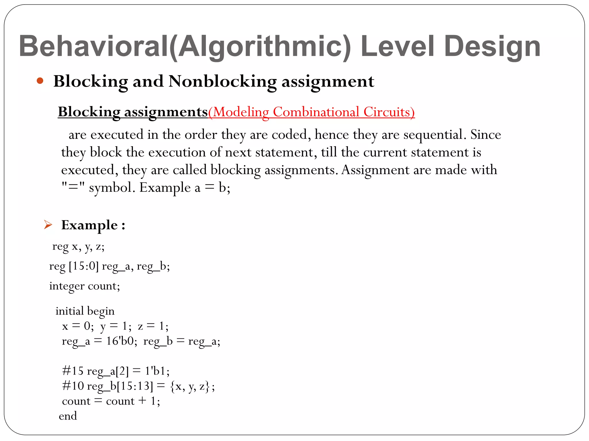 Behavioral(Algorithmic) Level Design
 Blocking and Nonblocking assignment
Blocking assignments(Modeling Combinational Circuits)
are executed in the order they are coded, hence they are sequential. Since
they block the execution of next statement, till the current statement is
executed, they are called blocking assignments. Assignment are made with
"=" symbol. Example a = b;
 Example :

reg x, y, z;
reg [15:0] reg_a, reg_b;
integer count;
initial begin
x = 0; y = 1; z = 1;
reg_a = 16'b0; reg_b = reg_a;
#15 reg_a[2] = 1'b1;
#10 reg_b[15:13] = {x, y, z};
count = count + 1;
end

 