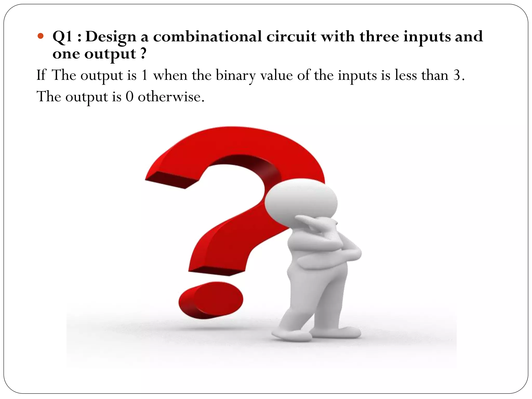 Q1 : Design a combinational circuit with three inputs and

one output ?
If The output is 1 when the binary value of the inputs is less than 3.
The output is 0 otherwise.

 
