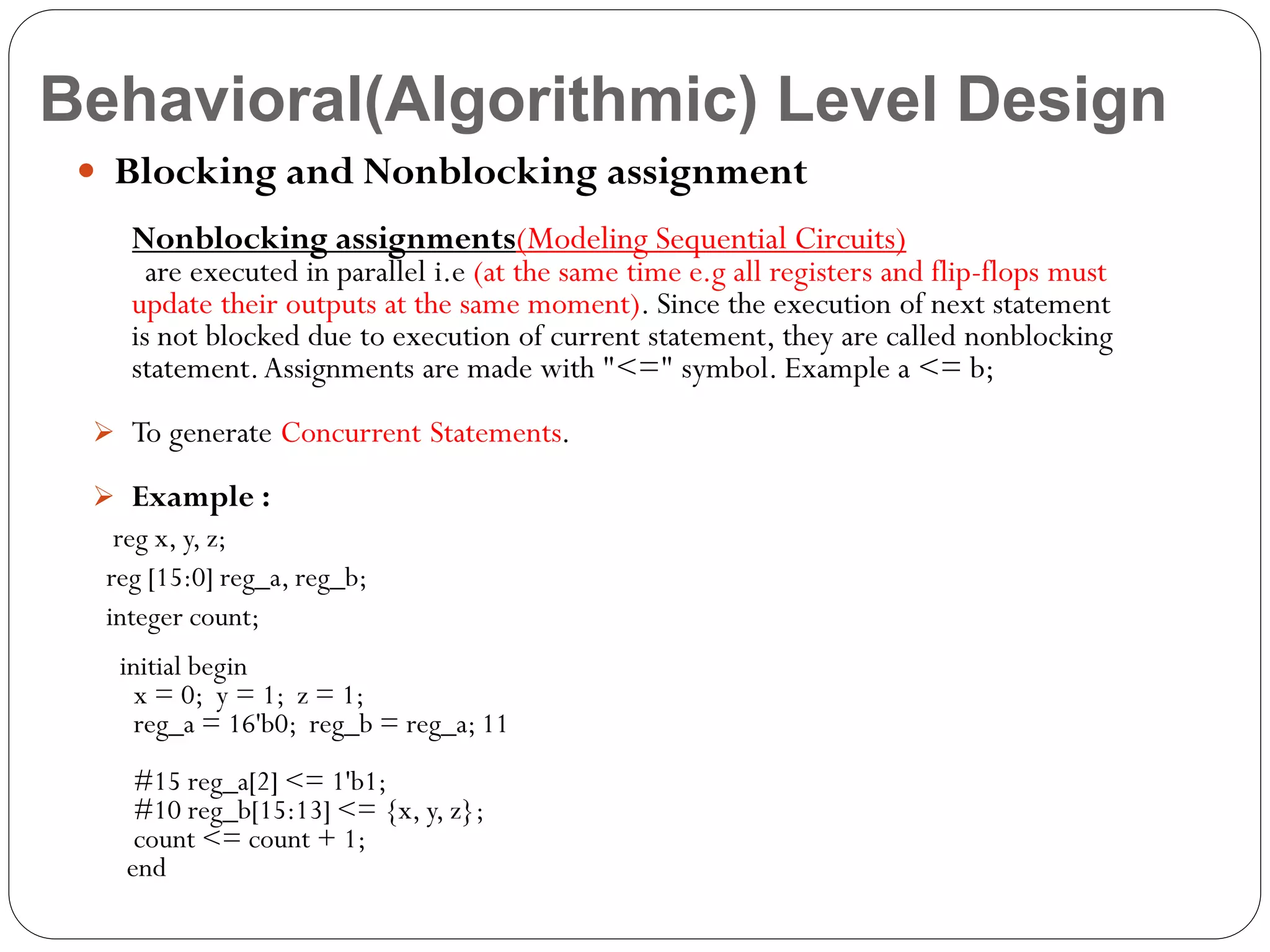 Behavioral(Algorithmic) Level Design
 Blocking and Nonblocking assignment
Nonblocking assignments(Modeling Sequential Circuits)

are executed in parallel i.e (at the same time e.g all registers and flip-flops must
update their outputs at the same moment). Since the execution of next statement
is not blocked due to execution of current statement, they are called nonblocking
statement. Assignments are made with "<=" symbol. Example a <= b;
 To generate Concurrent Statements.
 Example :

reg x, y, z;
reg [15:0] reg_a, reg_b;
integer count;
initial begin
x = 0; y = 1; z = 1;
reg_a = 16'b0; reg_b = reg_a; 11
#15 reg_a[2] <= 1'b1;
#10 reg_b[15:13] <= {x, y, z};
count <= count + 1;
end

 