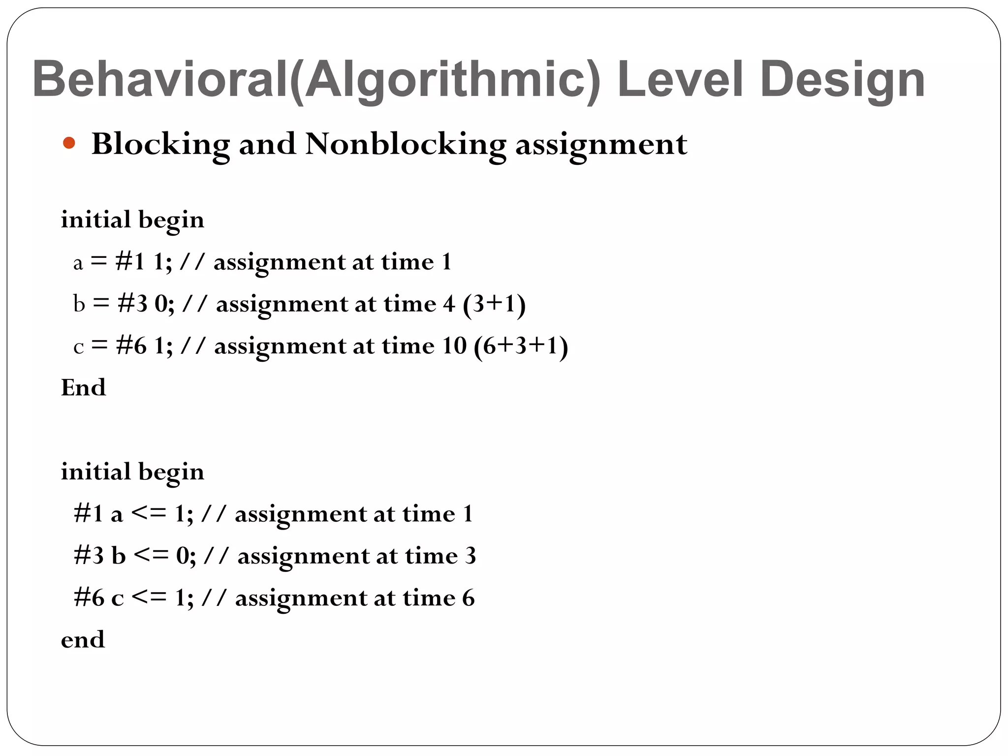 Behavioral(Algorithmic) Level Design
 Blocking and Nonblocking assignment
initial begin
a = #1 1; // assignment at time 1
b = #3 0; // assignment at time 4 (3+1)
c = #6 1; // assignment at time 10 (6+3+1)
End
initial begin
#1 a <= 1; // assignment at time 1
#3 b <= 0; // assignment at time 3
#6 c <= 1; // assignment at time 6
end

 