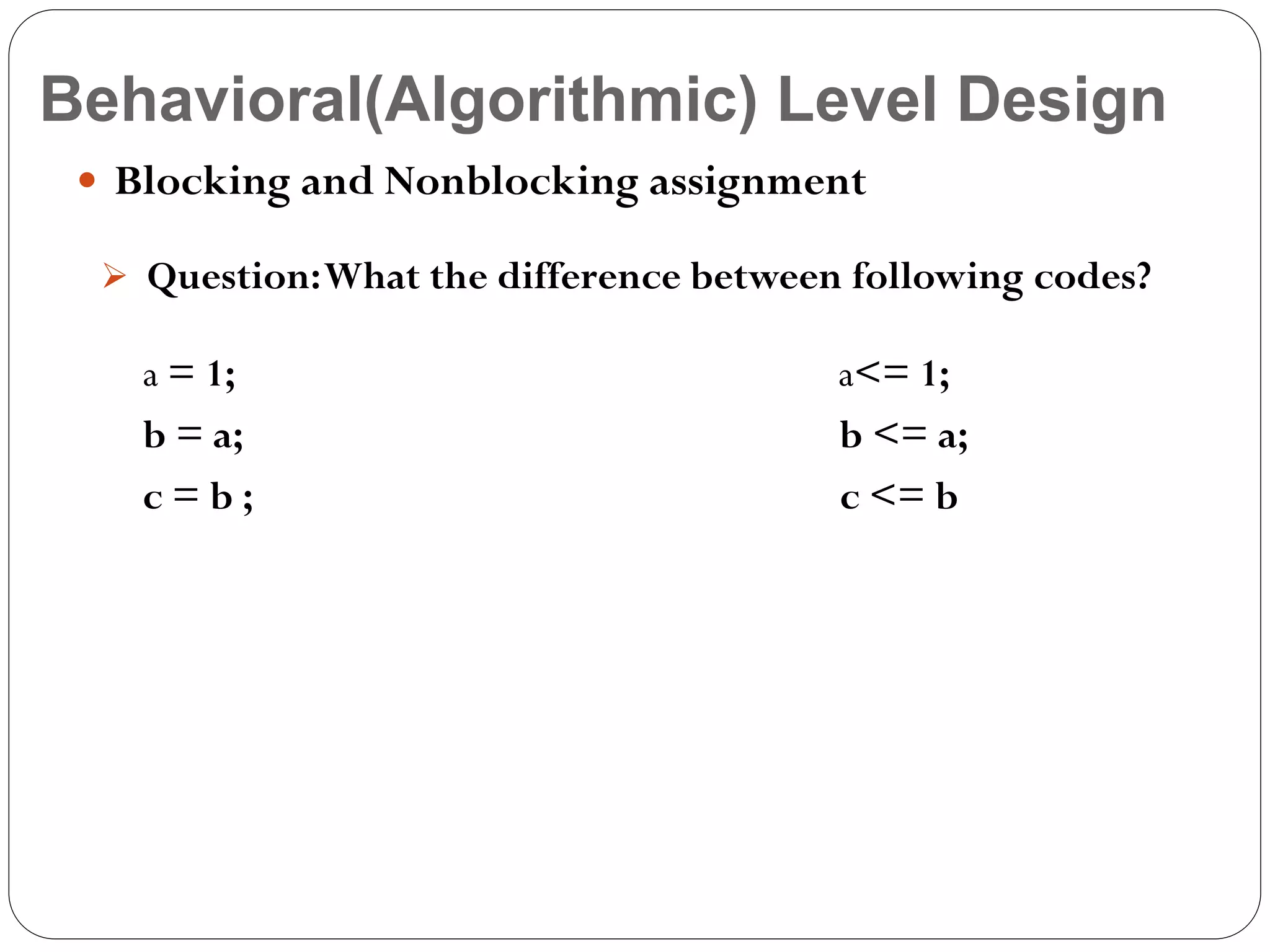 Behavioral(Algorithmic) Level Design
 Blocking and Nonblocking assignment
 Question: What the difference between following codes?

a = 1;
b = a;
c=b;

a<= 1;
b <= a;
c <= b

 