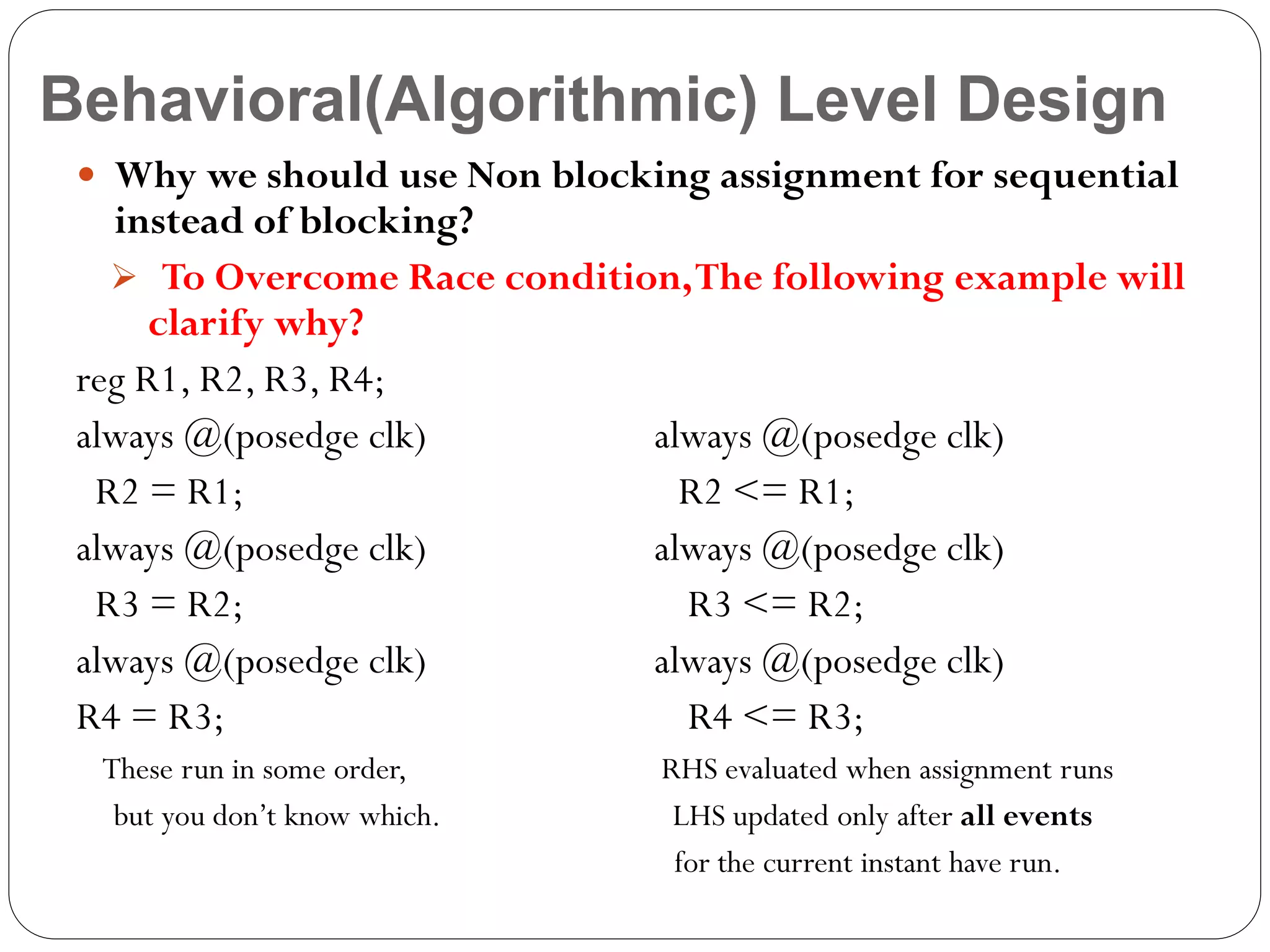Behavioral(Algorithmic) Level Design
 Why we should use Non blocking assignment for sequential

instead of blocking?
 To Overcome Race condition, The following example will
clarify why?
reg R1, R2, R3, R4;
always @(posedge clk)
always @(posedge clk)
R2 = R1;
R2 <= R1;
always @(posedge clk)
always @(posedge clk)
R3 = R2;
R3 <= R2;
always @(posedge clk)
always @(posedge clk)
R4 = R3;
R4 <= R3;
These run in some order,
but you don’t know which.

RHS evaluated when assignment runs
LHS updated only after all events
for the current instant have run.

 