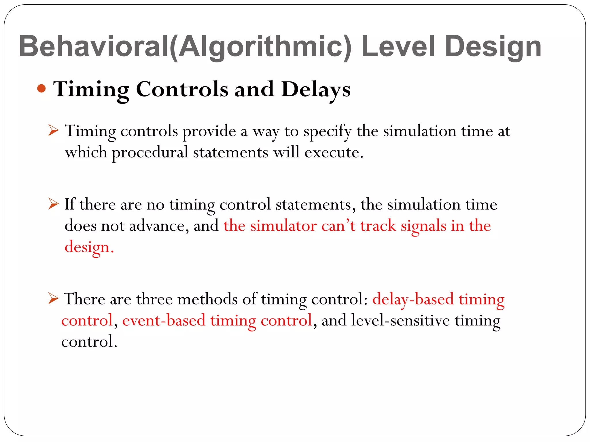 Behavioral(Algorithmic) Level Design
 Timing Controls and Delays
 Timing controls provide a way to specify the simulation time at

which procedural statements will execute.

 If there are no timing control statements, the simulation time

does not advance, and the simulator can’t track signals in the
design.

 There are three methods of timing control: delay-based timing

control, event-based timing control, and level-sensitive timing
control.

 