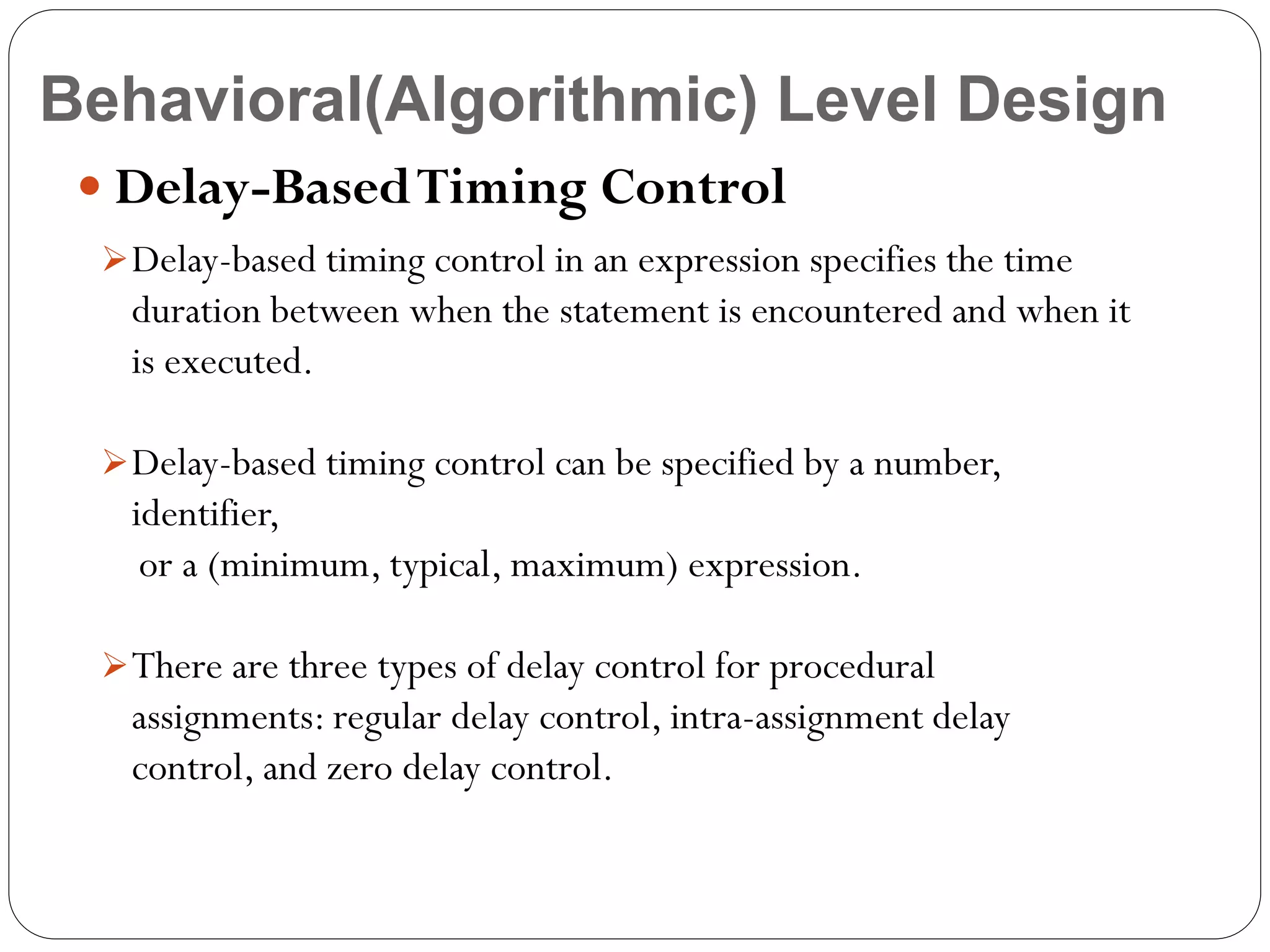 Behavioral(Algorithmic) Level Design
 Delay-Based Timing Control
 Delay-based timing control in an expression specifies the time

duration between when the statement is encountered and when it
is executed.
 Delay-based timing control can be specified by a number,

identifier,
or a (minimum, typical, maximum) expression.
 There are three types of delay control for procedural

assignments: regular delay control, intra-assignment delay
control, and zero delay control.

 