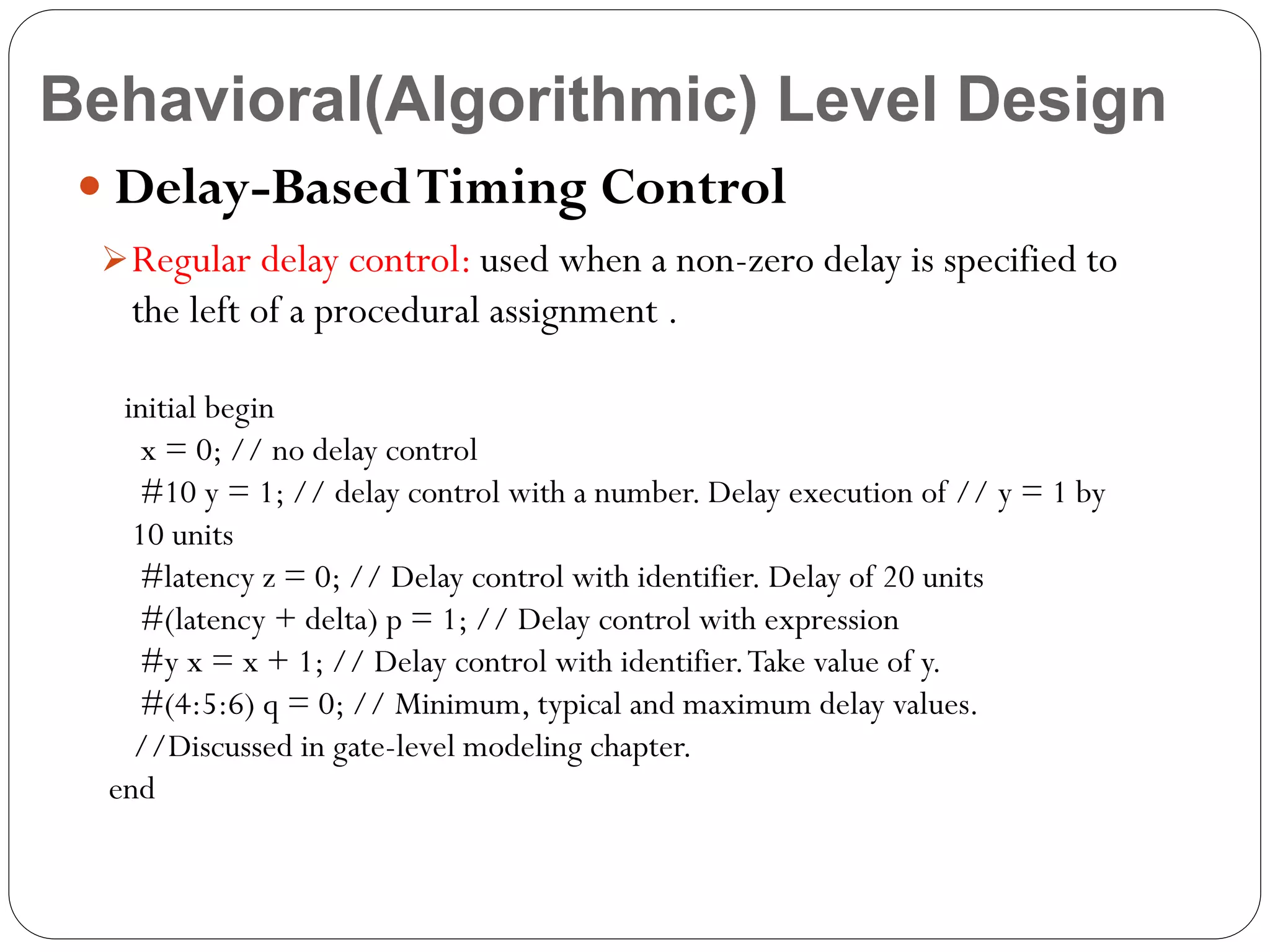 Behavioral(Algorithmic) Level Design
 Delay-Based Timing Control
 Regular delay control: used when a non-zero delay is specified to

the left of a procedural assignment .
initial begin
x = 0; // no delay control
#10 y = 1; // delay control with a number. Delay execution of // y = 1 by
10 units
#latency z = 0; // Delay control with identifier. Delay of 20 units
#(latency + delta) p = 1; // Delay control with expression
#y x = x + 1; // Delay control with identifier. Take value of y.
#(4:5:6) q = 0; // Minimum, typical and maximum delay values.
//Discussed in gate-level modeling chapter.
end

 