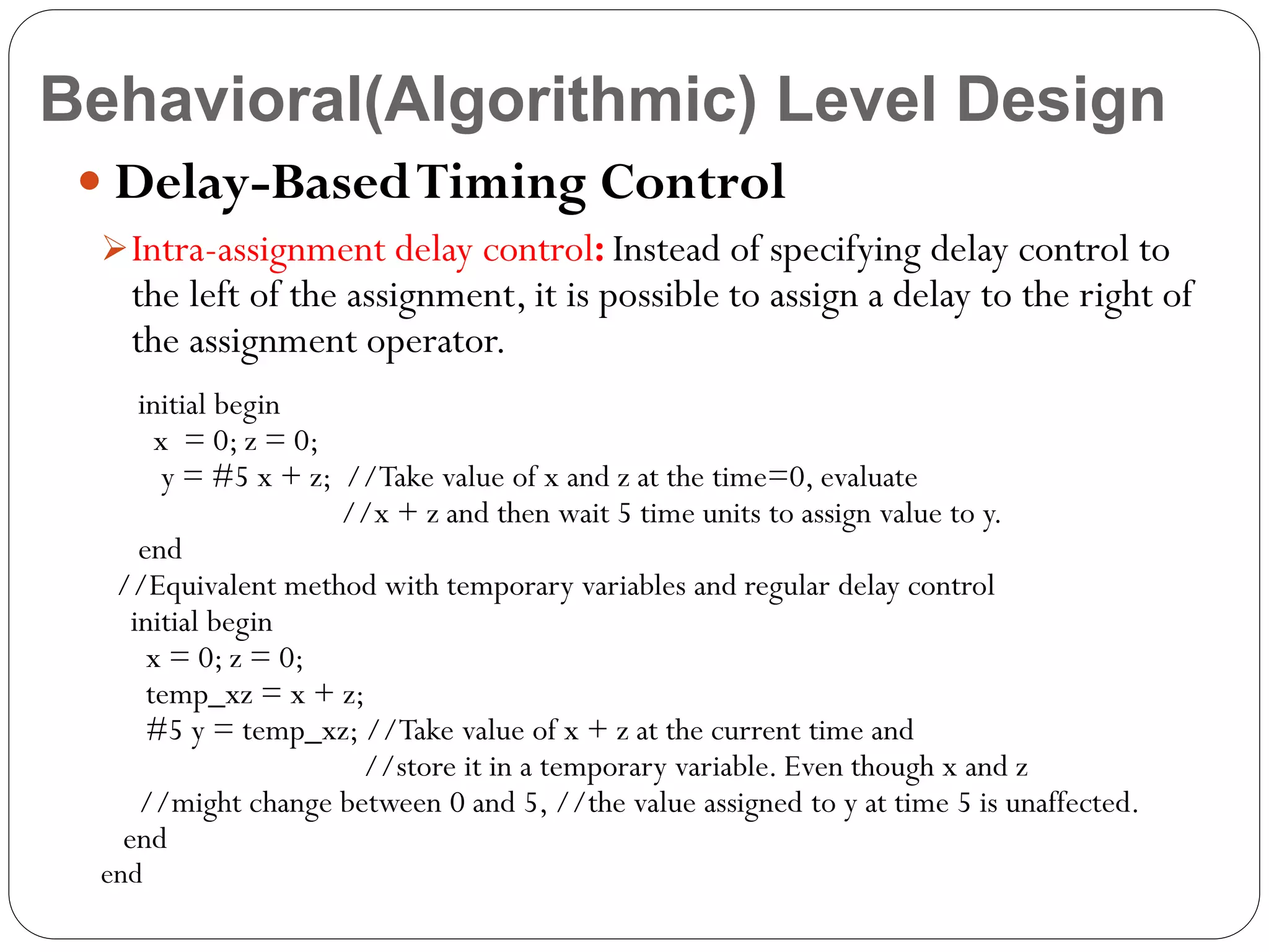 Behavioral(Algorithmic) Level Design
 Delay-Based Timing Control
 Intra-assignment delay control: Instead of specifying delay control to

the left of the assignment, it is possible to assign a delay to the right of
the assignment operator.

initial begin
x = 0; z = 0;
y = #5 x + z; //Take value of x and z at the time=0, evaluate
//x + z and then wait 5 time units to assign value to y.
end
//Equivalent method with temporary variables and regular delay control
initial begin
x = 0; z = 0;
temp_xz = x + z;
#5 y = temp_xz; //Take value of x + z at the current time and
//store it in a temporary variable. Even though x and z
//might change between 0 and 5, //the value assigned to y at time 5 is unaffected.
end

end

 