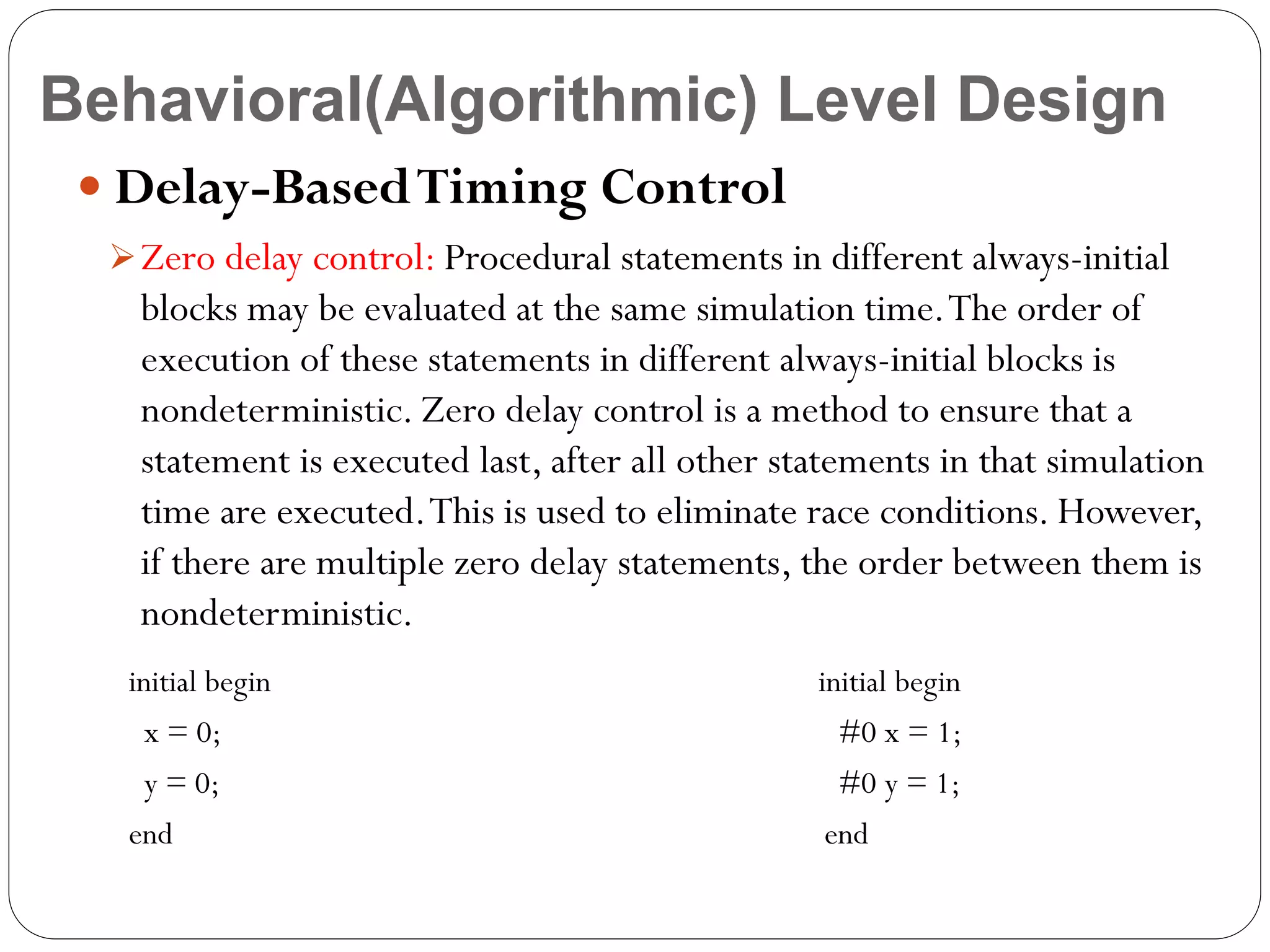Behavioral(Algorithmic) Level Design
 Delay-Based Timing Control
 Zero delay control: Procedural statements in different always-initial

blocks may be evaluated at the same simulation time. The order of
execution of these statements in different always-initial blocks is
nondeterministic. Zero delay control is a method to ensure that a
statement is executed last, after all other statements in that simulation
time are executed. This is used to eliminate race conditions. However,
if there are multiple zero delay statements, the order between them is
nondeterministic.
initial begin

initial begin

x = 0;

#0 x = 1;

y = 0;

#0 y = 1;

end

end

 