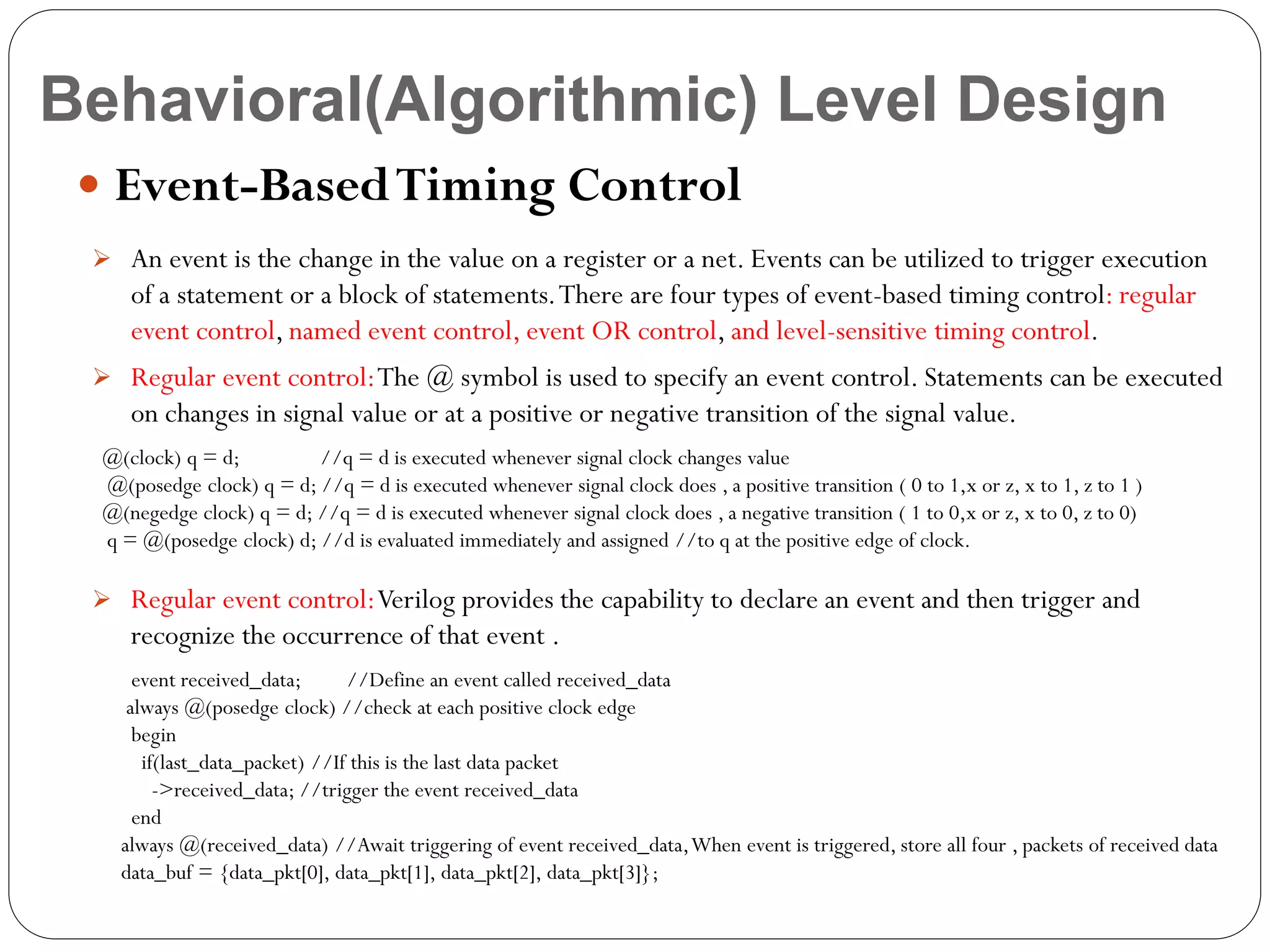 Behavioral(Algorithmic) Level Design
 Event-Based Timing Control
 An event is the change in the value on a register or a net. Events can be utilized to trigger execution

of a statement or a block of statements. There are four types of event-based timing control: regular
event control, named event control, event OR control, and level-sensitive timing control.
 Regular event control:The @ symbol is used to specify an event control. Statements can be executed

on changes in signal value or at a positive or negative transition of the signal value.
@(clock) q = d;
//q = d is executed whenever signal clock changes value
@(posedge clock) q = d; //q = d is executed whenever signal clock does , a positive transition ( 0 to 1,x or z, x to 1, z to 1 )
@(negedge clock) q = d; //q = d is executed whenever signal clock does , a negative transition ( 1 to 0,x or z, x to 0, z to 0)
q = @(posedge clock) d; //d is evaluated immediately and assigned //to q at the positive edge of clock.

 Regular event control: Verilog provides the capability to declare an event and then trigger and

recognize the occurrence of that event .
event received_data;
//Define an event called received_data
always @(posedge clock) //check at each positive clock edge
begin
if(last_data_packet) //If this is the last data packet
->received_data; //trigger the event received_data
end
always @(received_data) //Await triggering of event received_data, When event is triggered, store all four , packets of received data
data_buf = {data_pkt[0], data_pkt[1], data_pkt[2], data_pkt[3]};

 