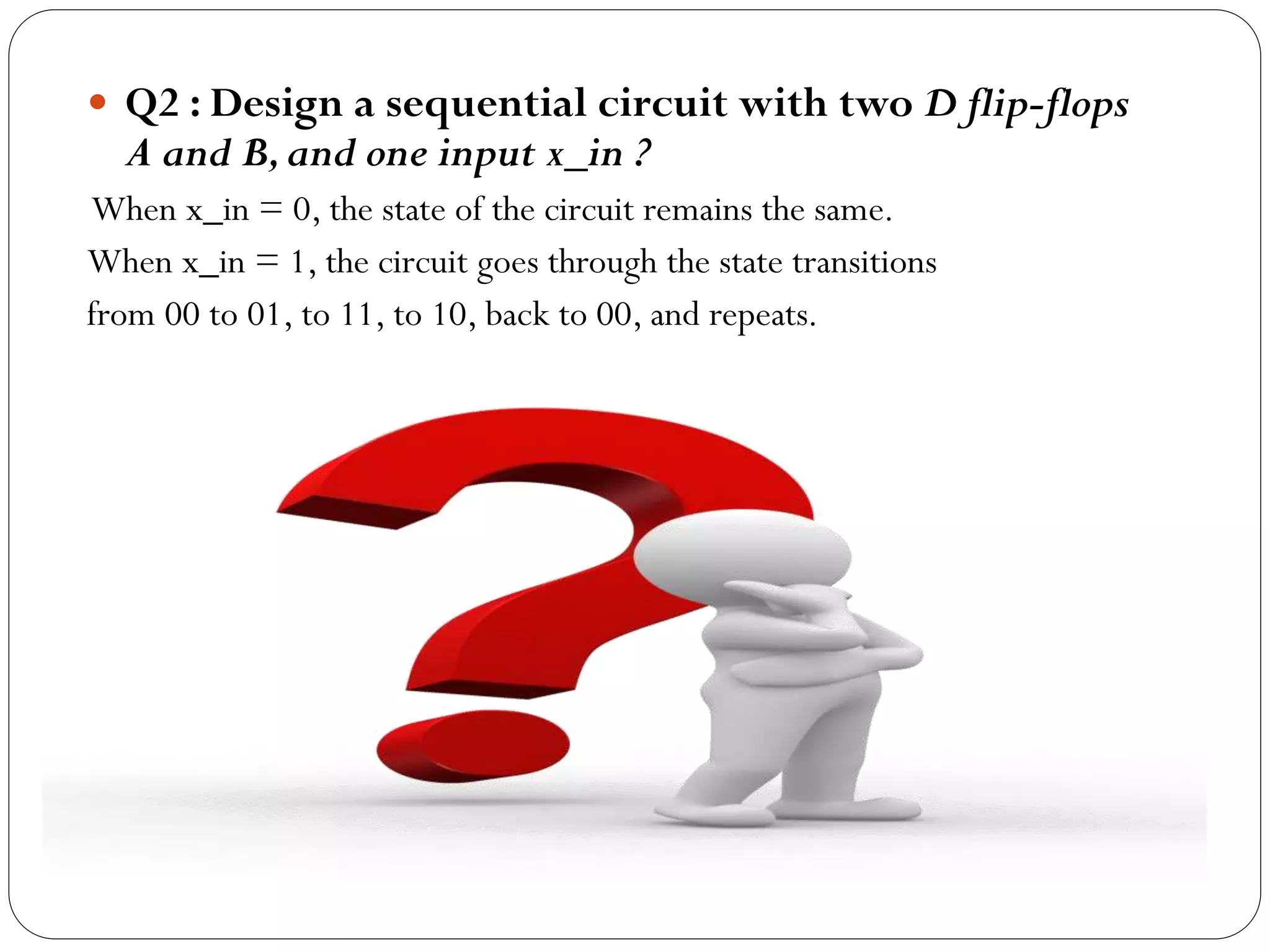  Q2 : Design a sequential circuit with two D flip-flops

A and B, and one input x_in ?

When x_in = 0, the state of the circuit remains the same.
When x_in = 1, the circuit goes through the state transitions
from 00 to 01, to 11, to 10, back to 00, and repeats.

 