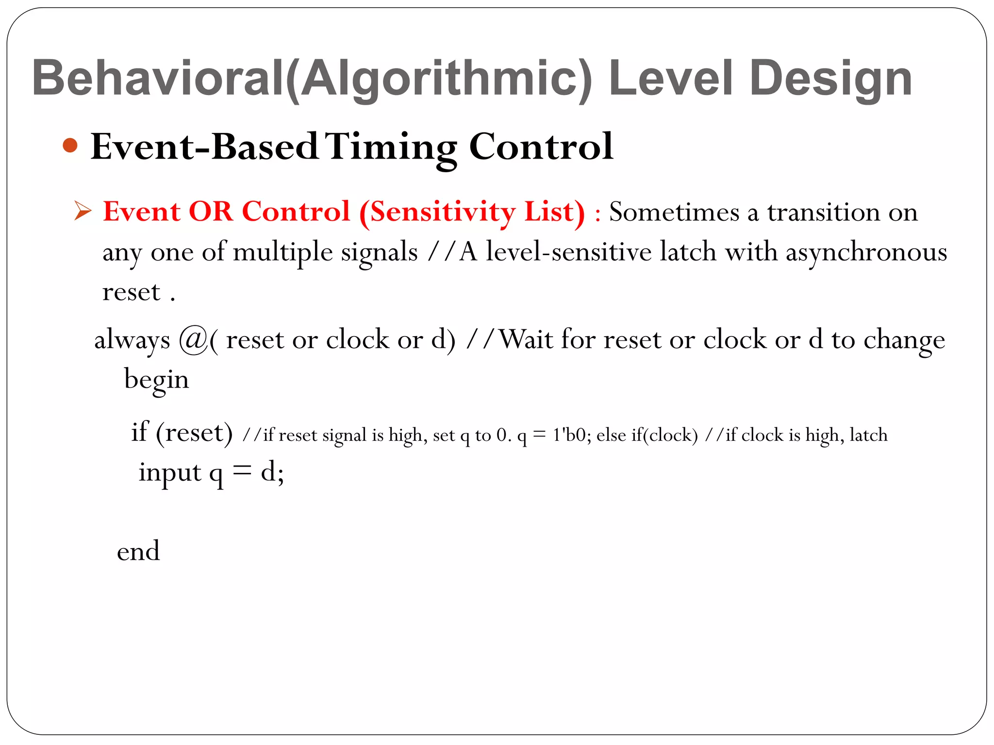 Behavioral(Algorithmic) Level Design
 Event-Based Timing Control
 Event OR Control (Sensitivity List) : Sometimes a transition on

any one of multiple signals //A level-sensitive latch with asynchronous
reset .
always @( reset or clock or d) //Wait for reset or clock or d to change
begin
if (reset) //if reset signal is high, set q to 0. q = 1'b0; else if(clock) //if clock is high, latch
input q = d;

end

 