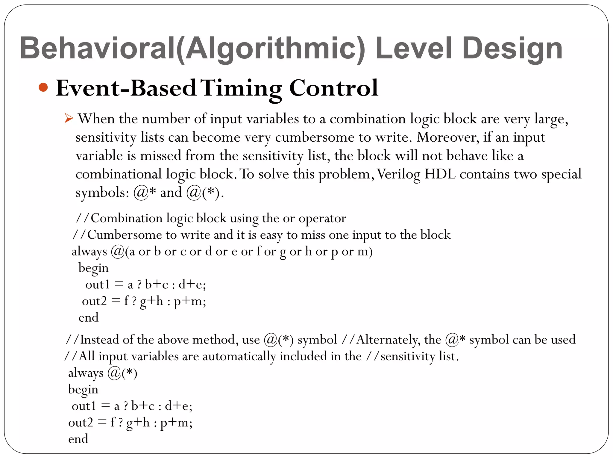 Behavioral(Algorithmic) Level Design
 Event-Based Timing Control
 When the number of input variables to a combination logic block are very large,

sensitivity lists can become very cumbersome to write. Moreover, if an input
variable is missed from the sensitivity list, the block will not behave like a
combinational logic block. To solve this problem, Verilog HDL contains two special
symbols: @* and @(*).

//Combination logic block using the or operator
//Cumbersome to write and it is easy to miss one input to the block
always @(a or b or c or d or e or f or g or h or p or m)
begin
out1 = a ? b+c : d+e;
out2 = f ? g+h : p+m;
end
//Instead of the above method, use @(*) symbol //Alternately, the @* symbol can be used
//All input variables are automatically included in the //sensitivity list.
always @(*)
begin
out1 = a ? b+c : d+e;
out2 = f ? g+h : p+m;
end

 