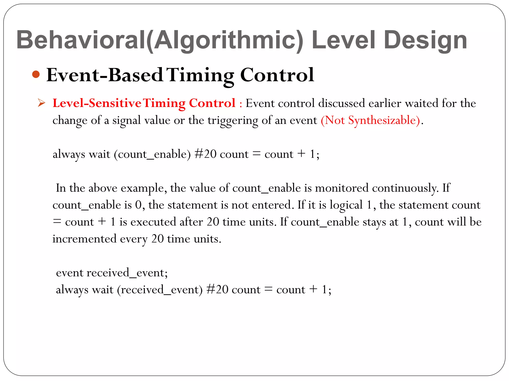 Behavioral(Algorithmic) Level Design
 Event-Based Timing Control
 Level-Sensitive Timing Control : Event control discussed earlier waited for the

change of a signal value or the triggering of an event (Not Synthesizable).
always wait (count_enable) #20 count = count + 1;
In the above example, the value of count_enable is monitored continuously. If
count_enable is 0, the statement is not entered. If it is logical 1, the statement count
= count + 1 is executed after 20 time units. If count_enable stays at 1, count will be
incremented every 20 time units.
event received_event;
always wait (received_event) #20 count = count + 1;

 