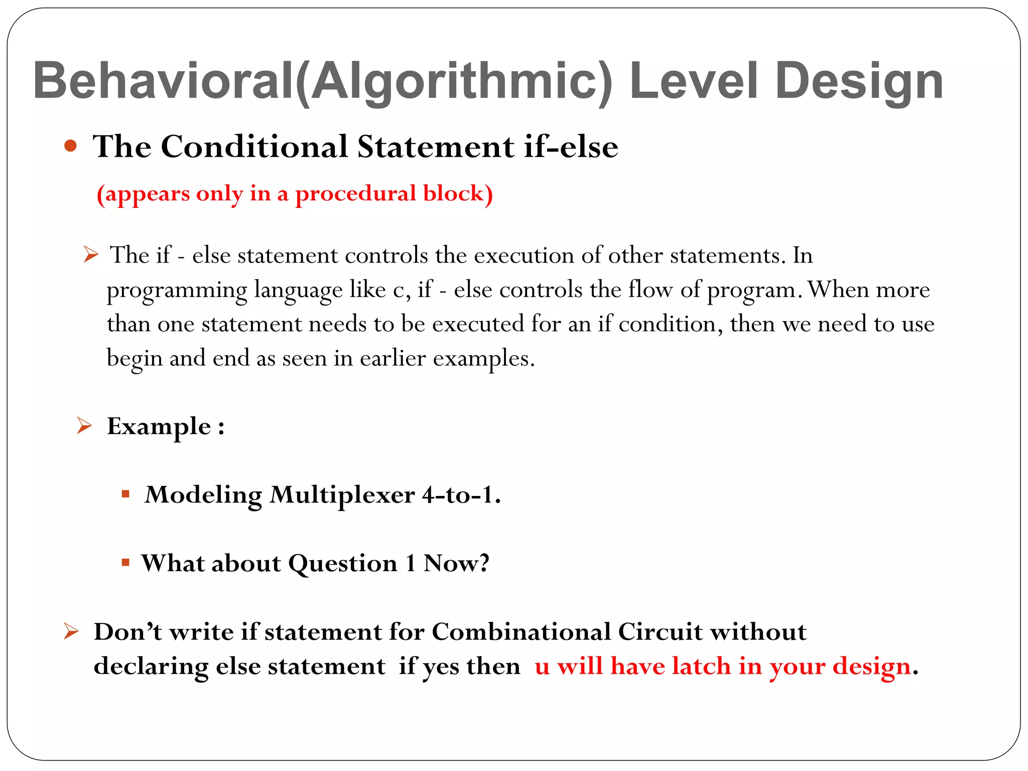 Behavioral(Algorithmic) Level Design
 The Conditional Statement if-else
(appears only in a procedural block)
 The if - else statement controls the execution of other statements. In

programming language like c, if - else controls the flow of program. When more
than one statement needs to be executed for an if condition, then we need to use
begin and end as seen in earlier examples.
 Example :
 Modeling Multiplexer 4-to-1.
 What about Question 1 Now?
 Don’t write if statement for Combinational Circuit without

declaring else statement if yes then u will have latch in your design.

 
