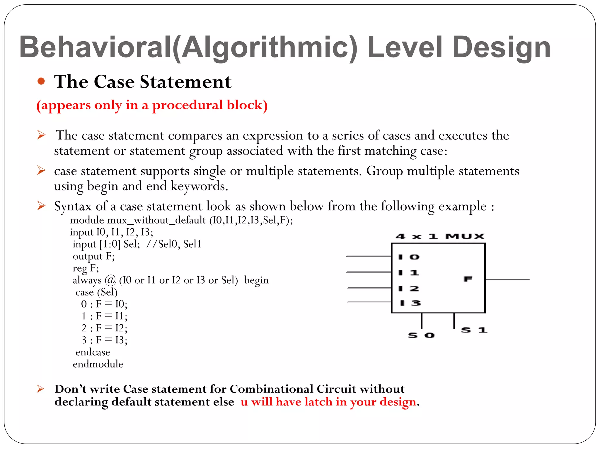 Behavioral(Algorithmic) Level Design
 The Case Statement
(appears only in a procedural block)
 The case statement compares an expression to a series of cases and executes the

statement or statement group associated with the first matching case:
 case statement supports single or multiple statements. Group multiple statements
using begin and end keywords.
 Syntax of a case statement look as shown below from the following example :
module mux_without_default (I0,I1,I2,I3,Sel,F);
input I0, I1, I2, I3;
input [1:0] Sel; //Sel0, Sel1
output F;
reg F;
always @ (I0 or I1 or I2 or I3 or Sel) begin
case (Sel)
0 : F = I0;
1 : F = I1;
2 : F = I2;
3 : F = I3;
endcase
endmodule

 Don’t write Case statement for Combinational Circuit without

declaring default statement else u will have latch in your design.

 