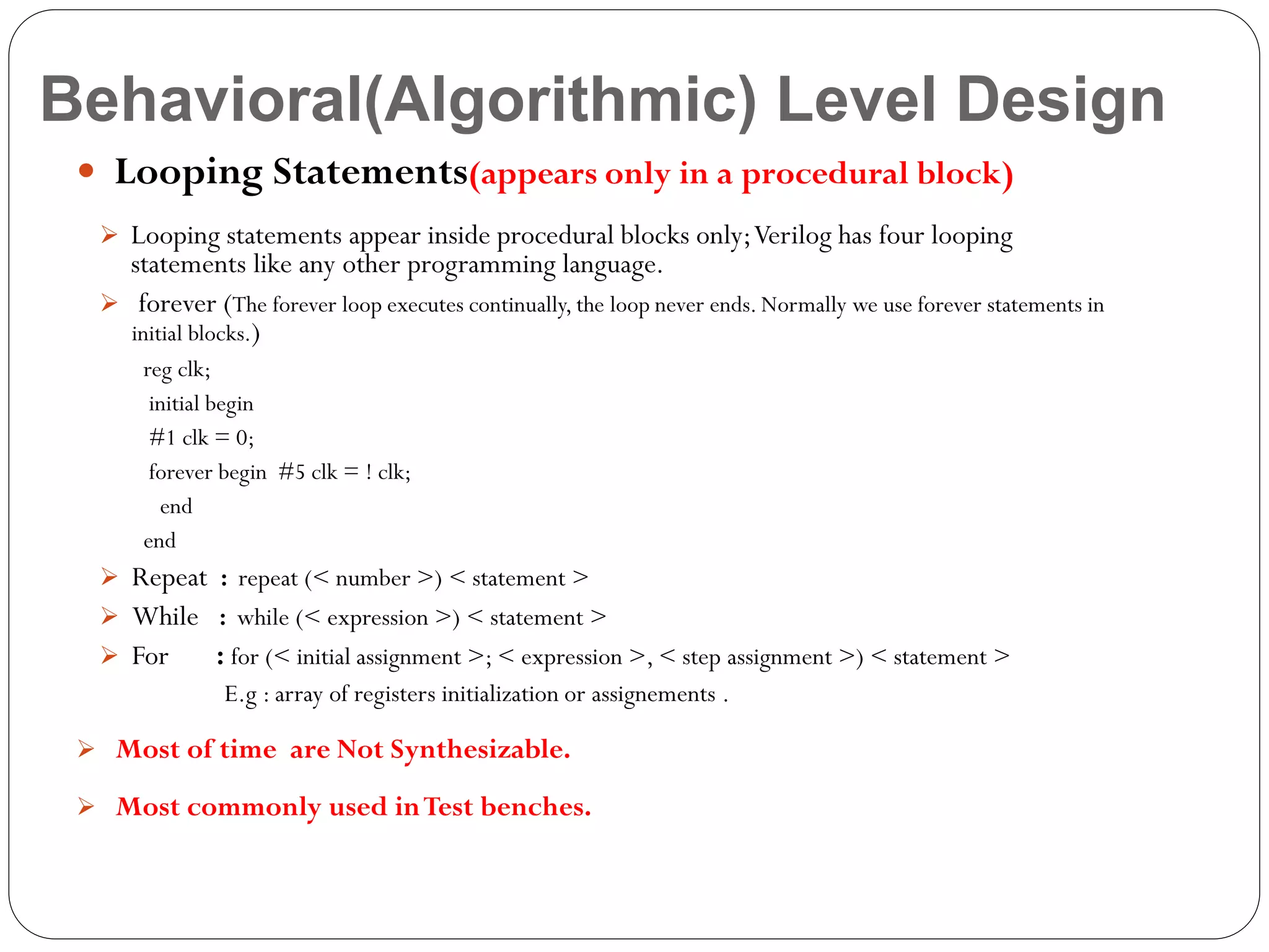 Behavioral(Algorithmic) Level Design
 Looping Statements(appears only in a procedural block)
 Looping statements appear inside procedural blocks only; Verilog has four looping

statements like any other programming language.
 forever (The forever loop executes continually, the loop never ends. Normally we use forever statements in
initial blocks.)
reg clk;
initial begin
#1 clk = 0;
forever begin #5 clk = ! clk;
end
end

 Repeat : repeat (< number >) < statement >
 While : while (< expression >) < statement >
 For

: for (< initial assignment >; < expression >, < step assignment >) < statement >
E.g : array of registers initialization or assignements .

 Most of time are Not Synthesizable.
 Most commonly used in Test benches.

 
