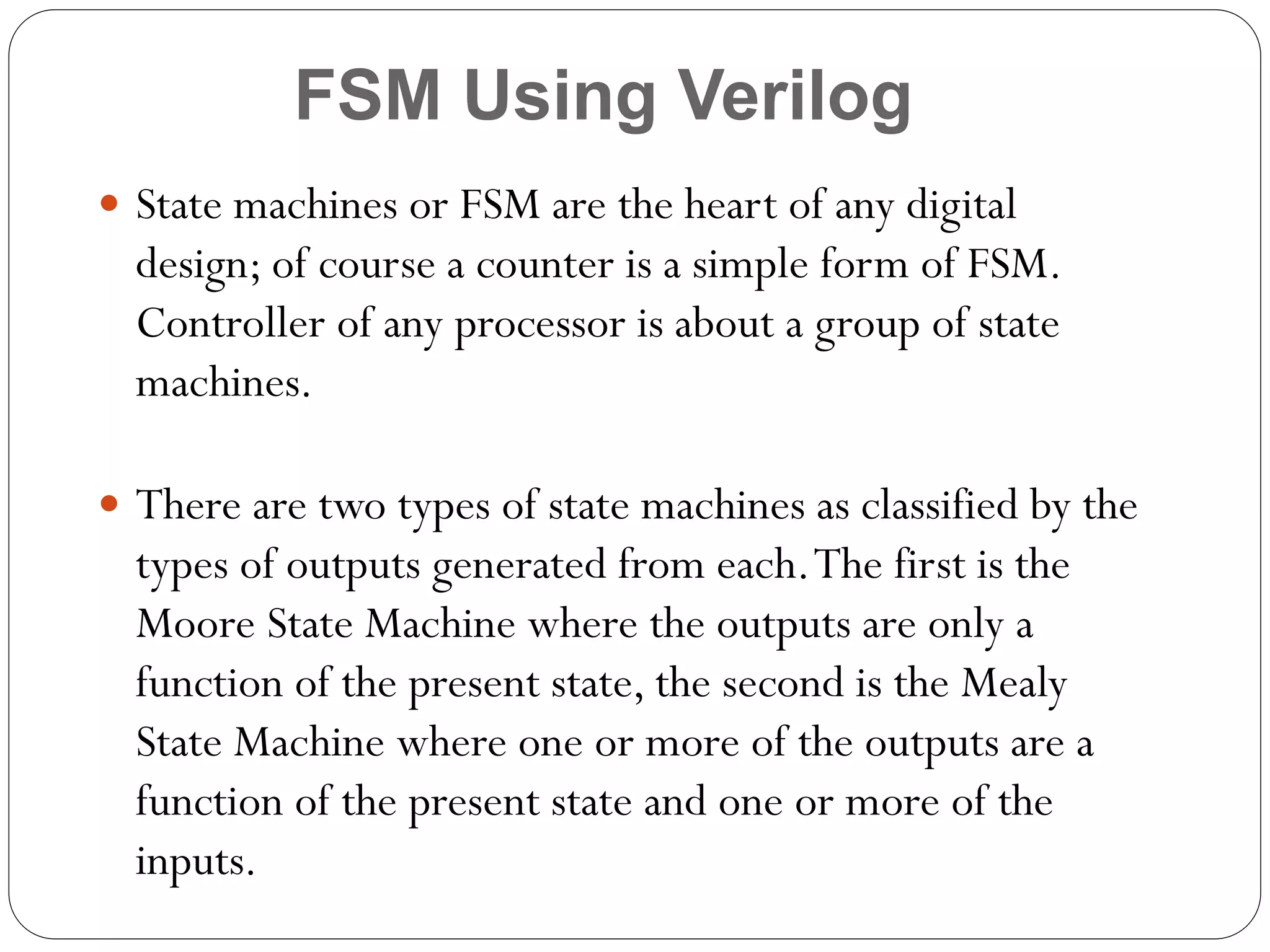 FSM Using Verilog
 State machines or FSM are the heart of any digital

design; of course a counter is a simple form of FSM.
Controller of any processor is about a group of state
machines.
 There are two types of state machines as classified by the

types of outputs generated from each. The first is the
Moore State Machine where the outputs are only a
function of the present state, the second is the Mealy
State Machine where one or more of the outputs are a
function of the present state and one or more of the
inputs.

 
