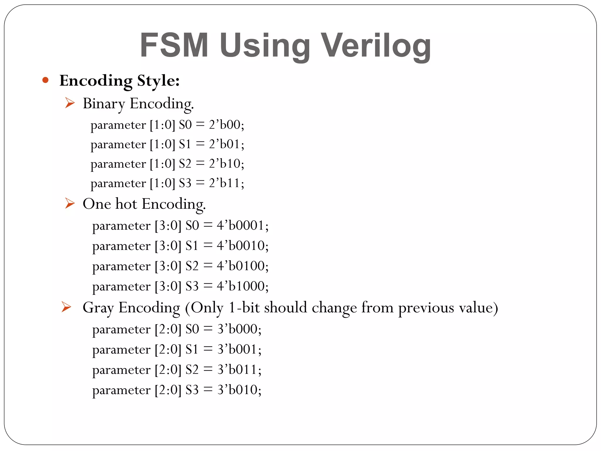 FSM Using Verilog
 Encoding Style:
 Binary Encoding.
parameter [1:0] S0 = 2’b00;
parameter [1:0] S1 = 2’b01;
parameter [1:0] S2 = 2’b10;
parameter [1:0] S3 = 2’b11;
 One hot Encoding.
parameter [3:0] S0 = 4’b0001;
parameter [3:0] S1 = 4’b0010;
parameter [3:0] S2 = 4’b0100;
parameter [3:0] S3 = 4’b1000;
 Gray Encoding (Only 1-bit should change from previous value)
parameter [2:0] S0 = 3’b000;
parameter [2:0] S1 = 3’b001;
parameter [2:0] S2 = 3’b011;
parameter [2:0] S3 = 3’b010;

 