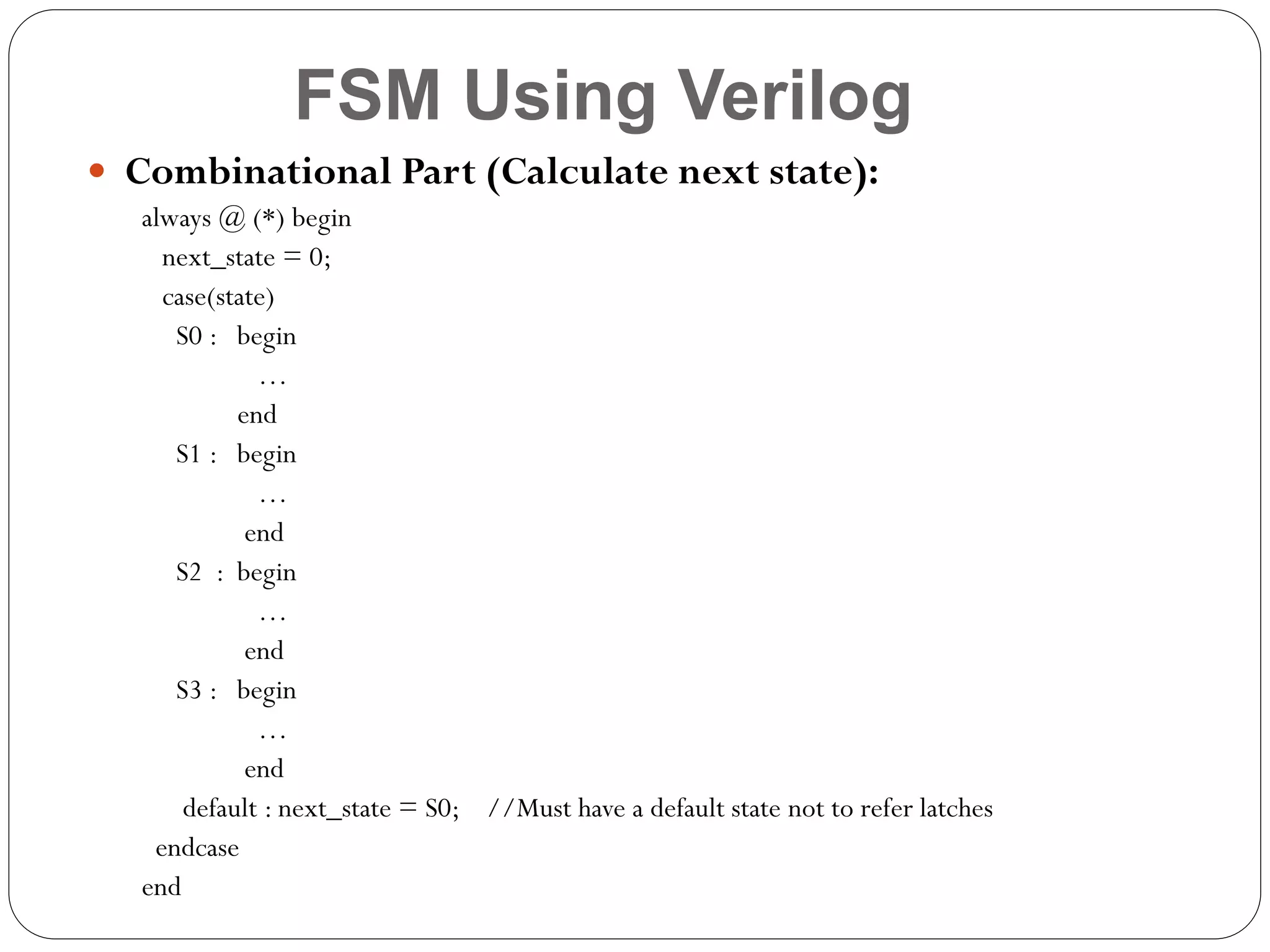FSM Using Verilog
 Combinational Part (Calculate next state):
always @ (*) begin
next_state = 0;
case(state)
S0 : begin
…
end
S1 : begin
…
end
S2 : begin
…
end
S3 : begin
…
end
default : next_state = S0; //Must have a default state not to refer latches
endcase
end

 