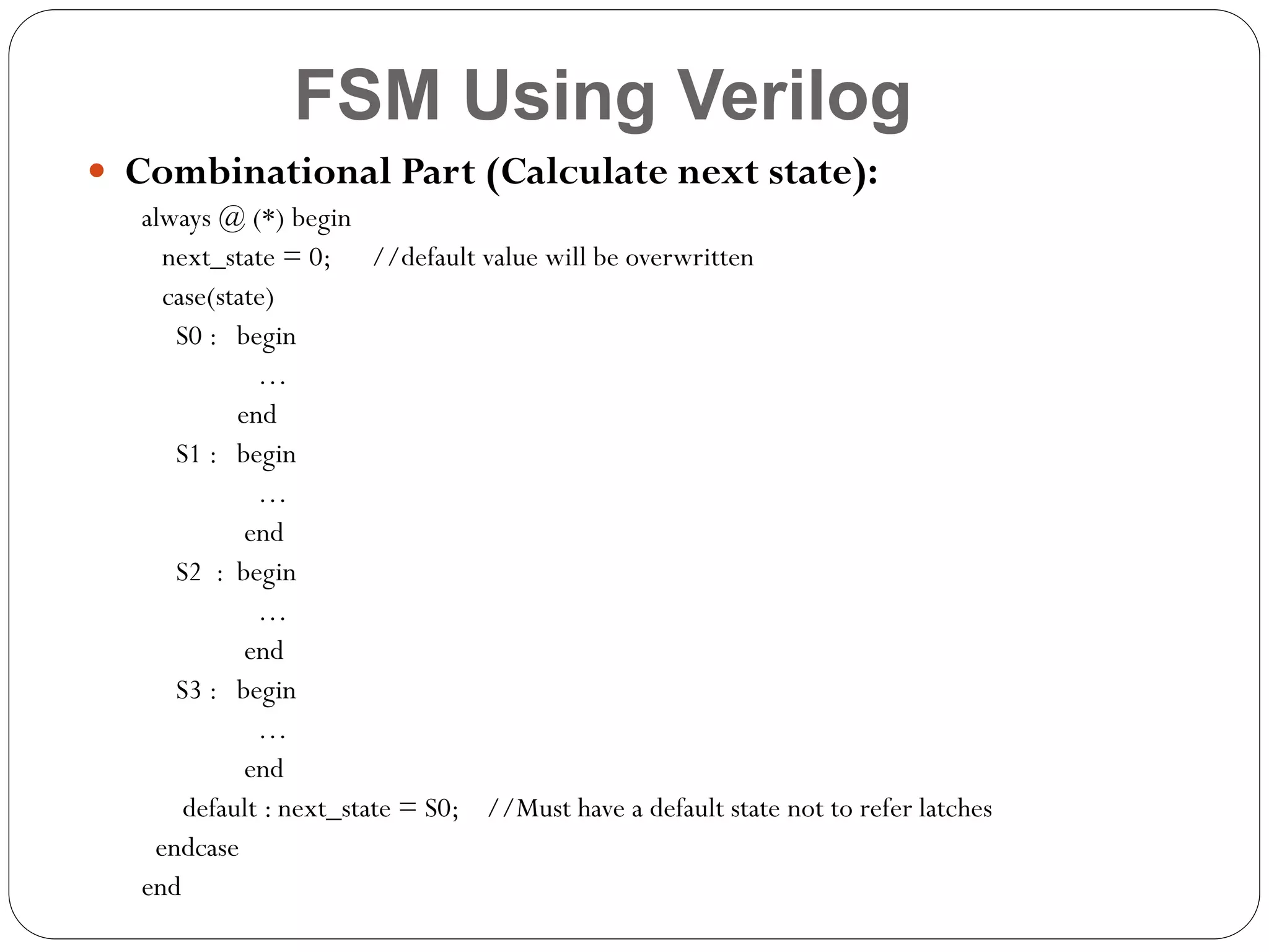 FSM Using Verilog
 Combinational Part (Calculate next state):
always @ (*) begin
next_state = 0; //default value will be overwritten
case(state)
S0 : begin
…
end
S1 : begin
…
end
S2 : begin
…
end
S3 : begin
…
end
default : next_state = S0; //Must have a default state not to refer latches
endcase
end

 