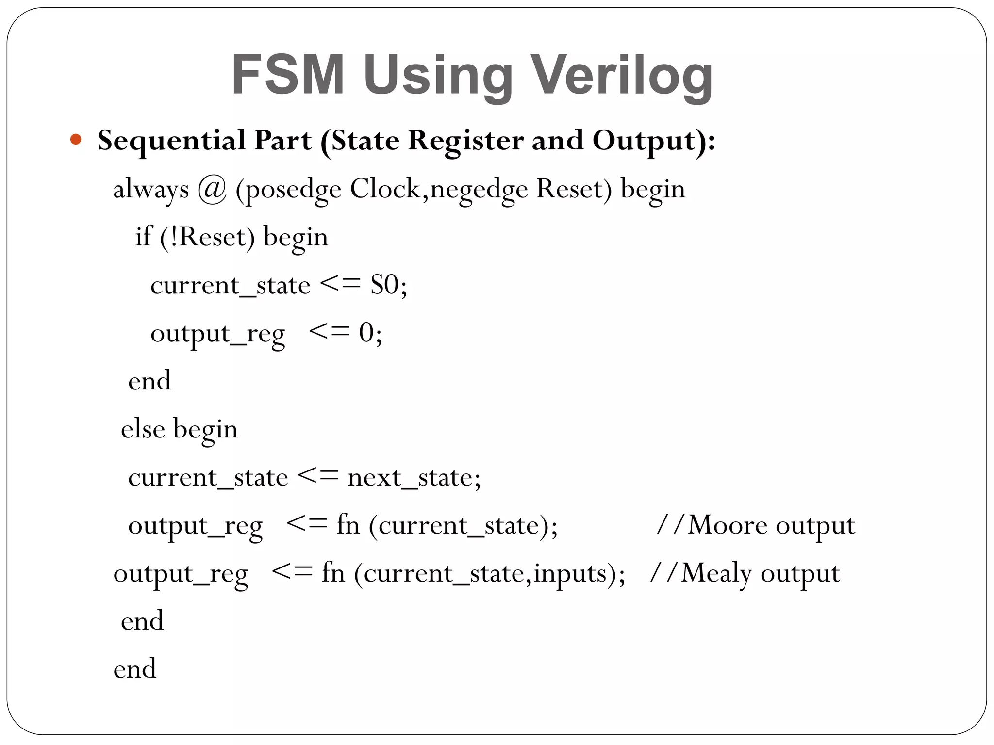 FSM Using Verilog
 Sequential Part (State Register and Output):

always @ (posedge Clock,negedge Reset) begin
if (!Reset) begin
current_state <= S0;
output_reg <= 0;
end
else begin
current_state <= next_state;
output_reg <= fn (current_state);
//Moore output
output_reg <= fn (current_state,inputs); //Mealy output
end
end

 